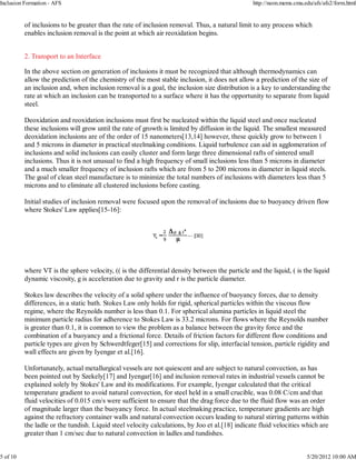 Inclusion Formation - AFS                                                                       http://neon.mems.cmu.edu/afs/afs2/form.html


          of inclusions to be greater than the rate of inclusion removal. Thus, a natural limit to any process which
          enables inclusion removal is the point at which air reoxidation begins.


          2. Transport to an Interface

          In the above section on generation of inclusions it must be recognized that although thermodynamics can
          allow the prediction of the chemistry of the most stable inclusion, it does not allow a prediction of the size of
          an inclusion and, when inclusion removal is a goal, the inclusion size distribution is a key to understanding the
          rate at which an inclusion can be transported to a surface where it has the opportunity to separate from liquid
          steel.

          Deoxidation and reoxidation inclusions must first be nucleated within the liquid steel and once nucleated
          these inclusions will grow until the rate of growth is limited by diffusion in the liquid. The smallest measured
          deoxidation inclusions are of the order of 15 nanometers[13,14] however, these quickly grow to between 1
          and 5 microns in diameter in practical steelmaking conditions. Liquid turbulence can aid in agglomeration of
          inclusions and solid inclusions can easily cluster and form large three dimensional rafts of sintered small
          inclusions. Thus it is not unusual to find a high frequency of small inclusions less than 5 microns in diameter
          and a much smaller frequency of inclusion rafts which are from 5 to 200 microns in diameter in liquid steels.
          The goal of clean steel manufacture is to minimize the total numbers of inclusions with diameters less than 5
          microns and to eliminate all clustered inclusions before casting.

          Initial studies of inclusion removal were focused upon the removal of inclusions due to buoyancy driven flow
          where Stokes' Law applies[15-16]:




          where VT is the sphere velocity, (( is the differential density between the particle and the liquid, ( is the liquid
          dynamic viscosity, g is acceleration due to gravity and r is the particle diameter.

          Stokes law describes the velocity of a solid sphere under the influence of buoyancy forces, due to density
          differences, in a static bath. Stokes Law only holds for rigid, spherical particles within the viscous flow
          regime, where the Reynolds number is less than 0.1. For spherical alumina particles in liquid steel the
          minimum particle radius for adherence to Stokes Law is 33.2 microns. For flows where the Reynolds number
          is greater than 0.1, it is common to view the problem as a balance between the gravity force and the
          combination of a buoyancy and a frictional force. Details of friction factors for different flow conditions and
          particle types are given by Schwerdtfeger[15] and corrections for slip, interfacial tension, particle rigidity and
          wall effects are given by Iyengar et al.[16].

          Unfortunately, actual metallurgical vessels are not quiescent and are subject to natural convection, as has
          been pointed out by Szekely[17] and Iyengar[16] and inclusion removal rates in industrial vessels cannot be
          explained solely by Stokes' Law and its modifications. For example, Iyengar calculated that the critical
          temperature gradient to avoid natural convection, for steel held in a small crucible, was 0.08 C/cm and that
          fluid velocities of 0.015 cm/s were sufficient to ensure that the drag force due to the fluid flow was an order
          of magnitude larger than the buoyancy force. In actual steelmaking practice, temperature gradients are high
          against the refractory container walls and natural convection occurs leading to natural stirring patterns within
          the ladle or the tundish. Liquid steel velocity calculations, by Joo et al.[18] indicate fluid velocities which are
          greater than 1 cm/sec due to natural convection in ladles and tundishes.


5 of 10                                                                                                               5/20/2012 10:00 AM
 
