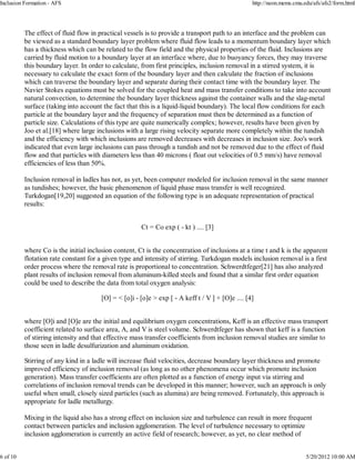 Inclusion Formation - AFS                                                                        http://neon.mems.cmu.edu/afs/afs2/form.html




          The effect of fluid flow in practical vessels is to provide a transport path to an interface and the problem can
          be viewed as a standard boundary layer problem where fluid flow leads to a momentum boundary layer which
          has a thickness which can be related to the flow field and the physical properties of the fluid. Inclusions are
          carried by fluid motion to a boundary layer at an interface where, due to buoyancy forces, they may traverse
          this boundary layer. In order to calculate, from first principles, inclusion removal in a stirred system, it is
          necessary to calculate the exact form of the boundary layer and then calculate the fraction of inclusions
          which can traverse the boundary layer and separate during their contact time with the boundary layer. The
          Navier Stokes equations must be solved for the coupled heat and mass transfer conditions to take into account
          natural convection, to determine the boundary layer thickness against the container walls and the slag-metal
          surface (taking into account the fact that this is a liquid-liquid boundary). The local flow conditions for each
          particle at the boundary layer and the frequency of separation must then be determined as a function of
          particle size. Calculations of this type are quite numerically complex; however, results have been given by
          Joo et al.[18] where large inclusions with a large rising velocity separate more completely within the tundish
          and the efficiency with which inclusions are removed decreases with decreases in inclusion size. Joo's work
          indicated that even large inclusions can pass through a tundish and not be removed due to the effect of fluid
          flow and that particles with diameters less than 40 microns ( float out velocities of 0.5 mm/s) have removal
          efficiencies of less than 50%.

          Inclusion removal in ladles has not, as yet, been computer modeled for inclusion removal in the same manner
          as tundishes; however, the basic phenomenon of liquid phase mass transfer is well recognized.
          Turkdogan[19,20] suggested an equation of the following type is an adequate representation of practical
          results:


                                                      Ct = Co exp ( - kt ) .... [3]


          where Co is the initial inclusion content, Ct is the concentration of inclusions at a time t and k is the apparent
          flotation rate constant for a given type and intensity of stirring. Turkdogan models inclusion removal is a first
          order process where the removal rate is proportional to concentration. Schwerdtfeger[21] has also analyzed
          plant results of inclusion removal from aluminum-killed steels and found that a similar first order equation
          could be used to describe the data from total oxygen analysis:

                                      [O] = < [o]i - [o]e > exp [ - A keff t / V ] + [O]e .... [4]


          where [O]i and [O]e are the initial and equilibrium oxygen concentrations, Keff is an effective mass transport
          coefficient related to surface area, A, and V is steel volume. Schwerdtfeger has shown that keff is a function
          of stirring intensity and that effective mass transfer coefficients from inclusion removal studies are similar to
          those seen in ladle desulfurization and aluminum oxidation.

          Stirring of any kind in a ladle will increase fluid velocities, decrease boundary layer thickness and promote
          improved efficiency of inclusion removal (as long as no other phenomena occur which promote inclusion
          generation). Mass transfer coefficients are often plotted as a function of energy input via stirring and
          correlations of inclusion removal trends can be developed in this manner; however, such an approach is only
          useful when small, closely sized particles (such as alumina) are being removed. Fortunately, this approach is
          appropriate for ladle metallurgy.

          Mixing in the liquid also has a strong effect on inclusion size and turbulence can result in more frequent
          contact between particles and inclusion agglomeration. The level of turbulence necessary to optimize
          inclusion agglomeration is currently an active field of research; however, as yet, no clear method of


6 of 10                                                                                                                5/20/2012 10:00 AM
 