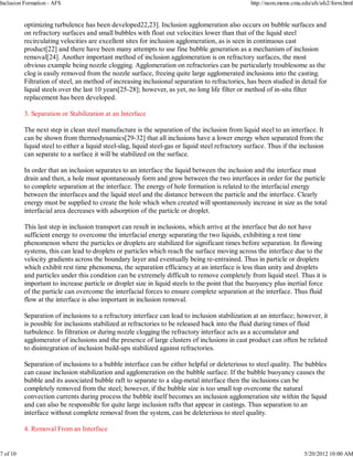 Inclusion Formation - AFS                                                                          http://neon.mems.cmu.edu/afs/afs2/form.html


          optimizing turbulence has been developed22,23]. Inclusion agglomeration also occurs on bubble surfaces and
          on refractory surfaces and small bubbles with float out velocities lower than that of the liquid steel
          recirculating velocities are excellent sites for inclusion agglomeration, as is seen in continuous cast
          product[22] and there have been many attempts to use fine bubble generation as a mechanism of inclusion
          removal[24]. Another important method of inclusion agglomeration is on refractory surfaces, the most
          obvious example being nozzle clogging. Agglomeration on refractories can be particularly troublesome as the
          clog is easily removed from the nozzle surface, freeing quite large agglomerated inclusions into the casting.
          Filtration of steel, an method of increasing inclusional separation to refractories, has been studied in detail for
          liquid steels over the last 10 years[25-28]; however, as yet, no long life filter or method of in-situ filter
          replacement has been developed.

          3. Separation or Stabilization at an Interface

          The next step in clean steel manufacture is the separation of the inclusion from liquid steel to an interface. It
          can be shown from thermodynamics[29-32] that all inclusions have a lower energy when separated from the
          liquid steel to either a liquid steel-slag, liquid steel-gas or liquid steel refractory surface. Thus if the inclusion
          can separate to a surface it will be stabilized on the surface.

          In order that an inclusion separates to an interface the liquid between the inclusion and the interface must
          drain and then, a hole must spontaneously form and grow between the two interfaces in order for the particle
          to complete separation at the interface. The energy of hole formation is related to the interfacial energy
          between the interfaces and the liquid steel and the distance between the particle and the interface. Clearly
          energy must be supplied to create the hole which when created will spontaneously increase in size as the total
          interfacial area decreases with adsorption of the particle or droplet.

          This last step in inclusion transport can result in inclusions, which arrive at the interface but do not have
          sufficient energy to overcome the interfacial energy separating the two liquids, exhibiting a rest time
          phenomenon where the particles or droplets are stabilized for significant times before separation. In flowing
          systems, this can lead to droplets or particles which reach the surface moving across the interface due to the
          velocity gradients across the boundary layer and eventually being re-entrained. Thus in particle or droplets
          which exhibit rest time phenomena, the separation efficiency at an interface is less than unity and droplets
          and particles under this condition can be extremely difficult to remove completely from liquid steel. Thus it is
          important to increase particle or droplet size in liquid steels to the point that the buoyancy plus inertial force
          of the particle can overcome the interfacial forces to ensure complete separation at the interface. Thus fluid
          flow at the interface is also important in inclusion removal.

          Separation of inclusions to a refractory interface can lead to inclusion stabilization at an interface; however, it
          is possible for inclusions stabilized at refractories to be released back into the fluid during times of fluid
          turbulence. In filtration or during nozzle clogging the refractory interface acts as a accumulator and
          agglomerator of inclusions and the presence of large clusters of inclusions in cast product can often be related
          to disintegration of inclusion build-ups stabilized against refractories.

          Separation of inclusions to a bubble interface can be either helpful or deleterious to steel quality. The bubbles
          can cause inclusion stabilization and agglomeration on the bubble surface. If the bubble buoyancy causes the
          bubble and its associated bubble raft to separate to a slag-metal interface then the inclusions can be
          completely removed from the steel; however, if the bubble size is too small top overcome the natural
          convection currents during process the bubble itself becomes an inclusion agglomeration site within the liquid
          and can also be responsible for quite large inclusion rafts that appear in castings. Thus separation to an
          interface without complete removal from the system, can be deleterious to steel quality.

          4. Removal From an Interface


7 of 10                                                                                                                  5/20/2012 10:00 AM
 