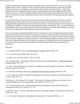 Inclusion Formation - AFS                                                                      http://neon.mems.cmu.edu/afs/afs2/form.html


          Complete separation inclusions from liquid steel includes removal from the interface. There is one major
          technique that is used to completely remove inclusions and that is dissolution into a liquid slag. For liquid
          inclusions this step is not a problem as most liquid are fully miscible in other like liquid, i.e., liquid slag
          inclusions tend to be completely miscible in the covering slags found in the ladle tundish and mold. Solid
          inclusions; however, tend to have limited solubility in the covering slags and the production of clean steel,
          where the inclusions are solid, is dependent upon slag chemistry, mixing in the slag, slag temperature gradient
          and volume.

          To date most models of inclusion removal have assumed that inclusion transport to an interface is the rate
          determining step and that separation to the interface and removal from the interface are trivial; however,
          although inclusion separation to and emersion from the interface is thermodynamically favored transport into
          the slag phase is diffusion controlled and strongly dependent upon slag chemistry. Thus, in a manner similar to
          solute partition into a slag, inclusion separation can be controlled in a mixed mode where diffusion in the slag
          layer and the solubility of the dissolving particle may become important.

          If one views this process kinetically, ideally the flux of material away from the slag/metal interface should be
          greater than the flux of solid inclusions to the slag metal interface so that the interfacial concentration is less
          than the saturation limit for the slag. Once saturation concentrations in the slag are reached, inclusion will pile
          up at the interface, agglomerate and then dissolve at a rate determined by diffusion and the amount of mixing
          in the slag. Temperature gradients in the slag are also important as solubility decreases with temperature and
          the total capacity of the slag to dissolve inclusions and remain liquid is defined by slag chemistry and
          temperature.

          References

          1. L. S. Darken and R. W. Gurry: Physical Chemistry of Metals, McGraw-Hill, 1953

          2.. N. A. Gockcen: Trans AIME, 206, 1558 (1956)

          3. A. Muan: Am. Ceram. Soc. Bull., 37, [2], 81, (1958)

          4. R. J. Fruehan and E. T. Turkdogan: "Physical Chemistry of Iron and Steelmaking" , Making Shaping and
          Treating of Steel, USS, 1984.

          5.. C. Itoh:" Thermodynamics of the formation of Magnesium Aluminate Spinel in Liquid Iron", PhD Thesis,
          Tohoku University, Japan 1996

          6. C. Benedicks and Helge Lofquist: Non -Metallic Inclusions in Iron and Steel, John Wiley, 1931.

          7. A. W. Cramb and I. Jimbo: "Interfacial Considerations in Continuous Casting", Iron and Steelmaking, Vol.
          16, No.6, 1989, p 43 - 55.

          8. M. Byrne, A. W. Cramb and T. W. Fenicle: "The Sources of Exogenous Inclusions in Continuous Cast,
          Aluminum Killed Steels," Iron and Steelmaker, June 1988, Vol. 15, p 41 - 50.

          9. A. W. Cramb and M. Byrne: "Tundish Slag Entrainment at Bethlehem's Burns Harbor Slab Caster,"
          Transactions of ISS, Vol 10, (1989), p 121 - 128.

          10. M. Byrne and A. W. Cramb: "Operating Experiences with Large Tundishes", Transactions of ISS, Vol 10,
          (1989), p 91 - 100.

          11. A. W. Cramb: "Directions in the Production of Clean Steels", Trans AFS, (1994) , p 3 - 9.



8 of 10                                                                                                              5/20/2012 10:00 AM
 