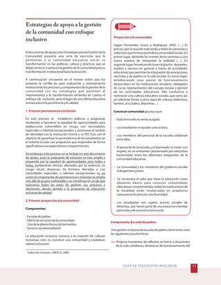 Proyecciónalacomunidad.
-
-
-
-
-
-
-
Componente:Escueladepadres.

Según Fernández, Souto y Rodríguez, 2005, […] Es
preciso que la escuela trascienda a todas las personas y
colectivosqueformanpartedelacomunidadescolar.En
primer lugar, abriendo las mentes de los alumnos a una
nueva manera de interpretar la realidad […]. En
segundolugar,favoreciendolaparticipación depadres,
madres y vecinos en general a través de actividades
educativas que permitan la integración de asociaciones
vecinales y de padres en la vida escolar. En tercer lugar,
estableciendo unas pautas de funcionamiento
democrático en las instituciones escolares: delegados
de curso, representantes del consejo escolar y gestión
de las actividades educativas. Ello conduciría a
reconocer una cultura educativa escolar, que sería así,
un referente frente a otros tipos de culturas (televisiva,
familiar,ocio,lúdica,deportiva…)
apuntaaque:
Todoelmundosesienteacogido.
Losestudiantesseayudanunosaotros.
Los miembros del personal de la escuela colaboran
entreellos.
El personal de la escuela y el alumnado se tratan con
respeto, en un ambiente caracterizado por relaciones
horizontales entre los diferentes integrantes de la
comunidadeducativa.
La comunidad y los miembros del gobierno escolar
trabajanbienjuntos.
Se reconozca el valor que tiene la educación como
elemento básico para construir comunidades
educativascomprometidas;todaslasinstitucionesde
la localidad están involucradas en propósitos
comunesenlaatenciónaladiversidad.
Los estudiantes son sujetos actores sociales de
derechos, que hacen parte de una estructura familiar
particularydeunaestructurasocial.
Unagestióninclusivadeescueladepadres,tieneentreotras
lassiguientescaracterísticas:
Propicia momentos de reflexión en torno a situaciones
de la vida cotidiana y dinámicas de funcionamiento del
Construircomunidad
GUÍA DE EDUCACIÓN INCLUSIVA
EldocumentodeapoyoalasEstrategiasparalaGestióndela
Comunidad presenta una serie de ejercicios que le
permitirán a la comunidad educativa iniciar su
transformación en las políticas, cultura y prácticas que se
debentenerencuentaenlagestióndelacomunidadparasu
transformacióninstitucionalhacialainclusión.
A continuación encuentra en el mismo orden que los
presenta la cartilla de auto evaluación y mejoramiento
institucional,losprocesosycomponentesdelagestióndela
comunidad con las estrategias que permiten el
mejoramiento y la transformación teniendo en cuenta el
enfoque de inclusión, para el logro de una oferta educativa
enmarcadaenlapertinenciaylacalidad.
En este proceso se establecen políticas y programas
tendientes a favorecer la equidad de oportunidades para
poblaciones vulnerables en riesgo, con necesidades
especiales o talentos excepcionales; y promueve el sentido
de identidad con la institución misma y su PEI. Esto con el
objetivo de garantizar la permanencia de los estudiantes en
el sistema escolar con propuestas que respondan de forma
significativaasusexpectativasyrequerimientos.
poblaciones étnicas, afectadas por la violencia, en
riesgo social, dispersas, de frontera, iletradas o con
necesidades especiales o talentos excepcionales;
-Escueladepadres.
-Ofertadeserviciosdelacomunidad.
-Usodelaplantafísicaydelosmedios.
-Serviciosocialestudiantil.
La educación inclusiva convoca a la creación de culturas
inclusivas; esto es, construir una comunidad y establecer
valoresinclusivos
Sin embargo, este proceso no se incluye en este documento
de apoyo, pues la propuesta de inclusión es más amplia y
propende por la equidad de oportunidades para todos y
todas:
es así
como el componente de permanencia e inclusión se amplía
más allá de grupos vulnerables y se constituye en un eje que
transversa todas las áreas de gestión, sus procesos y
elementos, dando sentido a la propuesta de educación
inclusivadecalidad.
Componentes
1
1.Proceso:permanenciaeinclusión
2.Proceso:proyecciónalacomunidad

Estrategias de apoyo a la gestión
de la comunidad con enfoque
inclusivo
1
Índice de inclusión, UNESCO, 2000.
 