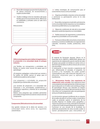 Utiliceestapreguntaspararealizarelseguimientoa
la proyección a la comunidad desde el enfoque
inclusivo.
Componente:Ofertadeserviciosalacomunidad.
Desarrolleestrategiasquepermitanlaadquisición
de valores inclusivos, de reconocimiento y
respetoaladiversidad.
Facilite el diálogo entre los miembros del grupo
familiar para el reconocimiento de las diferencias
en habilidades y actitudes como un valor de la
convivencia.
Otrasacciones:
¿Las familias, sus concepciones y actividades son
tenidas en cuenta como recurso de apoyo para el
aprendizaje?
¿El programa pedagógico institucional que orienta a
los padres de familia, genera el apoyo para el
rendimientoacadémicodesushijos?
¿Los programas y actividades de proyección
propendenporeldesarrollocomunitario?
¿Las acciones de proyección a la comunidad dan
respuestas a las necesidades, problemáticas y
expectativas específicas y distintas de la comunidad
educativa?
Elabore otras preguntas que considere pertinentes
pararealizarelseguimientoalcarácterinclusivodeeste
componente.
Una gestión inclusiva de la oferta de servicios a la
comunidad tiene, entre otras, las siguientes
características:
Utiliza estrategias de comunicación para el
conocimientomutuoconlacomunidad.
Desarrollaunprogramaatravésdelcualinteractúa
conlacomunidad,dandorespuestaasusnecesidadesy
situacionesproblemáticasyasusexpectativas.
Mejora las condiciones de vida de la comunidad
educativacuandodarespuestaasusnecesidades.
Realiza procesos de seguimiento y control de los
programasyactividadesconlacomunidad.
Promueveeldesarrollocomunitarioatravésdelos
contactosyconveniosestablecidosconorganizaciones
culturales, recreativas, sociales, productivas, entre
otros.
El material de formación docente, Educar en la
Diversidad de la UNESCO y MERCOSUR, plantea tres
experiencias de colaboración para la creación de redes
de apoyo, que pueden ser tenidas en cuenta como un
elemento que fortalezca la oferta inclusiva de servicios
alacomunidad.
A continuación se hace mención a experiencias del
país, referenciando el concepto, el propósito, las
acciones y los resultados, los cuales pueden
contextualizarse para cada institución educativa y en
diferentes situaciones para su aplicación y
transferencia:
Los microcentros agrupan a profesores de un conjunto
de escuelas ubicadas en sectores rurales, a través de los
cuales se pretende superar el aislamiento de las
escuelas dispersas en amplias zonas geográficas y
mejorar las prácticas en el aula, estimular la innovación
ymejorarlosnivelesdeaprendizajedelosestudiantes.
Funcionan en una escuela de la localidad, los
profesores provenientes de varias escuelas rurales se
reúnen periódicamente para intercambiar sus
Organizaactividadesconjuntasconlacomunidad
y promueve su participación activa en la vida
institucional.
Esta experiencia tiene
como propósito principal, generar las condiciones para
que la educación en el medio rural contribuya al logro
de aprendizajes eficaces, que redunden en mejores
oportunidades para el desarrollo personal de los niños
y las niñas y en su preparación para una participación
activaenelmediolocalynacional.






 Microcentros Rurales. Una experiencia de
colaboración entre escuelas.
GUÍA DE EDUCACIÓN INCLUSIVA
 