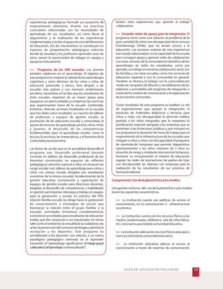 #GUÍA DE EDUCACIÓN INCLUSIVA
experiencias pedagógicas, formular sus proyectos de
mejoramiento educativo, diseñar sus prácticas
curriculares relacionadas con las necesidades de
aprendizaje de sus estudiantes; así como llevar el
seguimiento y la evaluación de las experiencias
implementadasyrecibirelapoyotécnicodelMinisterio
de Educación. Así, los microcentros se constituyen en
espacios de programación pedagógica colectiva
donde las escuelas y los profesores aprenden unos de
otros, tienen la oportunidad de trabajar en equipo y
apoyarsemutuamente.
Los jóvenes
también colaboran en el aprendizaje. El objetivo de
este programa es mejorar la calidad de los aprendizajes
cognitivos y socio afectivos de los niños y niñas de
educación preescolar y básica. Está dirigido a las
escuelas más pobres y con menores rendimientos
escolares, basándose en la idea que los estudiantes de
éstas escuelas, requieren de un mayor apoyo para
equipararsusoportunidadesycompensarlascarencias
que experimentan fuera de la escuela. Contempla,
entonces, diversas acciones focalizadas en la escuela
que han dado como resultados: La creación de talleres
de profesores y equipos de gestión escolar; la
promoción de las relaciones escuela y comunidad; el
aporte de recursos de aprendizaje para los niños, niñas
y jóvenes; el desarrollo de las competencias
fundamentales para el aprendizaje escolar, como la
lectura, la escritura, las matemáticas, y el fomento de la
creatividadylaautoestima.
Las líneas de acción que en la actualidad desarrolla el
programa son: Desarrollo profesional docente
(consiste en talleres de desarrollo profesional de los
docentes constituidos en espacios de reflexión
pedagógica); atención especial a niños en situación de
riesgo escolar (son talleres de aprendizaje para niños y
niñas con retraso escolar, dirigidos por estudiantes
monitores de la misma escuela); fortalecimiento de la
gestión educativa (constitución y capacitación de
equipos de gestión escolar para directivos docentes,
dirigidos al desarrollo de competencias y habilidades
en gestión participativa, liderazgo y trabajo en equipo,
para la generación y puesta en práctica del PEI);
relación familia-escuela (se dirige hacia la generación
de conocimientos y estrategias de acción que
favorezcan la relación entre el grupo familiar y la
escuela); actividades formativas complementarias
(consiste en actividades para estudiantes de educación
media, que den respuesta a sus inquietudes en temas
tales como el ambiente, la sexualidad, la ciudadanía, las
artes,laprevencióndelconsumodedrogasyalcohol,la
recreación y los deportes). Este programa ha
sensibilizado a los docentes con relación a un nuevo
paradigma pedagógico centrado en el “aprender
haciendo”, el “aprendizaje significativo”, el“trabajogrupal
colaborativo”yel“aprendizajecontextualizado”.
 Programa de las 900 escuelas.
Existen otras experiencias que aportan al trabajo
colaborativo:
El
programa inició como una solución al problema de la
gran cantidad de niños con discapacidad de la comuna
Chimbarongo (Chile), que no tenían acceso a la
educación. Las acciones exitosas de esta experiencia
han estado relacionadas con la capacidad de la escuela
para conseguir apoyo y generar redes de colaboración
con otros sectores de la comunidad en beneficio de los
aprendizajes de todos los estudiantes, como por
ejemplo,untrabajoenestrechacolaboracióntantocon
las familias y con otras escuelas, como con servicios de
educación especial y con la comunidad en general.
También se destaca el trabajo con la comunidad por
medio de campañas de difusión y sensibilización de los
objetivos y actividades del programa de integración a
travésdelosmediosdecomunicaciónylaorganización
deencuentroscomunales.
Como resultados de este programa se resaltan: La red
de organizaciones que apoyan la integración; la
donación de materiales didácticos y técnicos para
niños y niñas con discapacidad; la atención médica
gratuita a los niños integrados que lo requieren; la
ponderación especial otorgada a las empresas que se
presentan a las licitaciones públicas y que incluyen en
sus propuestas la donación de horas de trabajo para el
mejoramiento de la infraestructura de las escuelas que
integran a niños y niñas con discapacidad; el programa
de estimulación temprana que permite diagnosticar
oportunamente a los niños menores de 5 años en
situación de riesgo y mediante intervención temprana,
favorecer su incorporación al sistema de educación
regular; las redes de asociaciones de padres de hijos
con discapacidad; las alianzas con empresas para la
realización de los estudiantes de sus prácticas de
formaciónlaboral.
Unagestióninclusiva del usodelaplantafísicaylosmedios
tienenlassiguientescaracterísticas:
La institución cuenta con políticas de acceso al
conocimiento, en la comunicación e infraestructura
económica.
La institución cuenta con los recursos físicos y los
medios (audiovisuales, biblioteca, sala de informática,
etc.)necesariosparatodalacomunidadeducativa.
La institución adecua los recursos físicos para que a
estosaccedatodalacomunidadeducativa.
La institución educativa adecua el acceso al
conocimiento a través de sistemas de comunicación
 Creando redes de apoyo para la integración.




Componente:Usodelaplantafísicaylosmedios
 