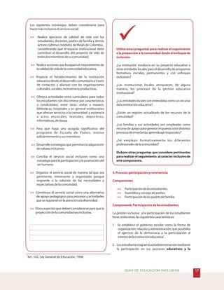 %GUÍA DE EDUCACIÓN INCLUSIVA
Las siguientes estrategias deben considerarse para
hacermásinclusivoelserviciosocial:
Realice acciones que busquen el mejoramiento de
lacalidaddevidadelacomunidadeducativa.
Ofrezca actividades extra curriculares para todos
los estudiantes (sin discriminar por características
o condiciones), entre otras: visitas a museos,
bibliotecas, hospitales y en general instituciones
que ofrecen servicios a la comunidad; y asistencia
a actos musicales, teatrales, deportivos,
informáticos,dedanza.
Desarrolle estrategias que permitan la adquisición
devaloresinclusivos.
Conciba el servicio social inclusivo como una
estrategia para la participación y la promoción del
serhumano.
Realice ejercicios de calidad de vida con los
estudiantes, docentes, padres de familia y demás
actores (últimos módulos de Meals de Colombia.,
considerando que el espacio institucional debe
contribuir al desarrollo del proyecto de vida de
todoslosmiembrosdesucomunidad)
Propicie el fortalecimiento de la institución
educativadesdeeldesarrollocomunitarioatravés
de contactos y alianzas con las organizaciones
culturales,sociales,recreativasyproductivas.
Para que haya una acogida significativa del
programa de Escuela de Padres, motive
suficientementeasusmiembros.
Organice el servicio social de manera tal que sea
pertinente, interesante y organizado porque
responde a la solución de las necesidades y
expectativasdelacomunidad.
Constituya el servicio social como una alternativa
de apoyo pedagógico para procesos y actividades
queserequieranenlaatenciónaladiversidad.
Otros aspectos que deben considerarse para que la
proyeccióndelacomunidadseainclusiva.










Utilice estas preguntas para realizar el seguimiento
a la proyección a la comunidad desde el enfoque de
inclusión:
3.Proceso:participaciónyconvivencia
Componentes



Componente:Participacióndelosestudiantes.
¿La institución involucra en su proyecto educativo a
otras entidades locales para el desarrollo de programas
formativos iniciales, permanentes y con enfoques
inclusivos?
¿Las instituciones locales enriquecen, de alguna
manera, los procesos de la gestión educativa
institucional?
¿Lasentidadeslocalessonentendidascomounrecurso
delainstitucióneducativa?
¿Existe un registro actualizado de los recursos de la
comunidad?
¿Las familias y sus actividades son empleadas como
recurso de apoyo para generar respuesta a los distintos
procesosdeenseñanza-aprendizajerequeridos?
¿Se emplean formativamente los diferentes
profesionalesdelacomunidad?
Participacióndelosestudiantes.
Asambleayconsejodepadres.
Participacióndelospadresdefamilia.
La gestión inclusiva a la participación de los estudiantes
tiene,entreotras,lassiguientescaracterísticas:
1. Se establece el gobierno escolar como la forma de
organización, relación y administración, que posibilita
el ejercicio de la democracia y la participación al
interiordelainstitucióneducativa .
2. Losestudianteslogranlaautodeterminaciónmediante
la participación en sus procesos
Elabore otras preguntas que considere pertinentes
pararealizarelseguimiento alcarácterinclusivode
estecomponente.
educativos y la
2
2
Art. 142. Ley General de Educación, 1994.
 