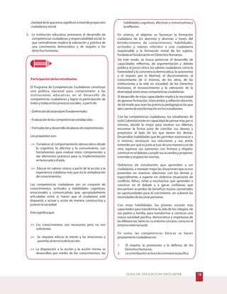 GUÍA DE EDUCACIÓN INCLUSIVA
claridaddeloqueestossignificananiveldeproyección
ciudadanaysocial.
3. La institución educativa promueve el desarrollo de
competencias ciudadanas y responsabilidad social, lo
que centralmente implica la valoración y práctica de
una convivencia democrática y de respeto a los
derechoshumanos.
El Programa de Competencias Ciudadanas constituye
una política nacional para comprometer a las
instituciones educativas en el desarrollo de
competencias ciudadanas y lograr la participación de
todosytodasenlosprocesossociales, apartirde:
Definicióndeestándaresfundamentales.
Evaluacióndelascompetenciasestablecidas.
Formulaciónydesarrollodeplanesdemejoramiento.
Lospropósitosson:
Fortalecer el comportamiento democrático desde
lo cognitivo, lo afectivo y lo comunicativo, con
herramientas para evaluar estos componentes y
dar elementos prácticos para su implementación
enlaescuelayelaula.
Educar en valores cívicos a partir de la acción y la
experiencia cotidiana más que en la verbalización
deconocimientos.
Las competencias ciudadanas son un conjunto de
conocimientos, actitudes y habilidades cognitivas,
emocionales y comunicativas que, apropiadamente
articuladas entre sí, hacen que el ciudadano esté
dispuesto a actuar y actúe de manera constructiva y
justaenlasociedad.
Estosignificaque:
Los conocimientos son necesarios pero no son
suficientes.
Se requiere educar la mente y las emociones y
ponerlasalserviciodelaacción.
La disposición a la acción y la acción misma se
desarrollan por medio de los conocimientos, las
Participacióndelosestudiantes
-
-
-





habilidades cognitivas, afectivas y comunicativas y
lareflexión.
En síntesis, el objetivo es favorecer la formación
ciudadana de los alumnos y alumnas a través del
fortalecimiento de conocimientos, habilidades,
actitudes y valores referidos a una ciudadanía
responsable y la formación moral de los sujetos,
fundadaenlaeducaciónenDerechosHumanos.
De este modo, se busca potenciar el desarrollo de
capacidades reflexivas, de argumentación y debate
público, el juicio crítico, los valores ciudadanos como la
honestidad y la convivencia democrática, la autonomía
y el respeto por la libertad, el discernimiento, el
conocimiento de sí mismos, de los otros, de las
instituciones y la vida en sociedad; de los Derechos
Humanos, el reconocimiento y la valoración de la
diversidad,entreotrascompetenciasciudadanas.
El desarrollo de estas capacidades implica la necesidad
de generar formación, intercambio y reflexión docente,
de tal modo que sean las prácticas pedagógicas las que
dencuentadeestaformaciónenlosestudiantes.
Con las competencias ciudadanas, los estudiantes de
toda Colombia están en capacidad de pensar más por sí
mismos, decidir lo mejor para resolver sus dilemas,
encontrar la forma justa de conciliar sus deseos y
propósitos al lado de los que tienen los demás.
Desarrollan habilidades que les permiten examinarse a
sí mismos; reconocer sus reacciones y sus actos;
entender por qué es justo actuar de una manera y no de
otra; expresar sus opiniones con firmeza y respeto;
construireneldebate;cumplirsusacuerdosyproponer,
entenderyrespetarlasnormas.
Hablamos de estudiantes que aprenden a ser
ciudadanos, a manejar mejor las situaciones que se nos
presentan en nuestras relaciones con los demás y,
especialmente, a superar sin violencia situaciones de
conflicto. Niños, niñas y muchachos que aprenden a
construir en el debate y a ganar confianza; que
encuentran acuerdos de beneficio mutuo convertidos
en oportunidades para el crecimiento, sin vulnerar las
necesidadesdelasotraspersonas.
Con estas habilidades, los jóvenes estarán más
capacitados para transformar la vida de los colegios, de
sus padres y familia, para transformar y construir una
nueva sociedad pacífica, democrática y respetuosa de
las diferencias, tanto en su entorno cercano, como en el
entornointernacional.
En suma, las competencias básicas se hacen
propiamenteciudadanasen:
1. El respeto, la promoción y la defensa de los
DerechosHumanos.
2. Lacontribuciónactivaalaconvivenciapacífica.
 
