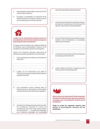 'GUÍA DE EDUCACIÓN INCLUSIVA
3. Laparticipaciónresponsableyconstructivaenlos
procesosdemocráticos,y
4. El respeto a la pluralidad y la valoración de las
diferencias tanto en el entorno cercano como en
lacomunidad,paísoanivelinternacional.
En equipo, revise los aspectos que realiza actualmente
la institución para la participación inclusiva de los
estudiantesyrespondalossiguientesinterrogantes:
¿Existe en la institución educativa mecanismos de
participaciónparalosestudiantes?¿Sonfuncionales?
1. ¿Cómo participan los estudiantes en la institución
educativa?
2. ¿Cuáles son los mecanismos que utiliza la
institución para que los estudiantes participen en
elgobiernoescolar?
3. ¿Los estudiantes tienen claridad sobre la
importancia de su participación a nivel cultural,
socialyeducativoenlaconstrucciónciudadana?
4. ¿Segeneranestrategiasparagarantizarquetodos
los estudiantes, teniendo en cuenta sus
características (raza, sexo, credo, cultura, sistema
de comunicación……) y condiciones (afectados
por la violencia, vulnerables, con necesidades
¿Cuáles son las características inclusivas que en la
actualidadtienemiinstitucióneducativarespectoa
laparticipacióndelosestudiantes?
educativasespeciales)puedanparticipar?
5. ¿En qué aspectos pueden los estudiantes tomar o
participar de las decisiones de la institución? En
aspectosrelacionadosconlosestudiantes?
6. ¿Conocelainstituciónlosgrupospoblacionesque
atiende? ¿Tiene identificadas sus necesidades,
expectativaseintereses?
7. ¿En qué forma la participación de los estudiantes
esunapoyoparalainstitución?
8. ¿Cómo realiza la institución el seguimiento a las
instanciasyformasdeparticipación?
Tenga en cuenta los siguientes aspectos para
ajustar la participación inclusiva de los
estudiantes.
¿Qué acciones de mejoramiento debe emprender
mi institución educativa para ajustar las políticas y
estrategias para la participación inclusiva de los
estudiantes?
 
