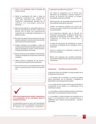 GUÍA DE EDUCACIÓN INCLUSIVA








Utilice estas preguntas para realizar el seguimiento
a la participación de los estudiantes desde el
enfoquedeinclusión
Forme a los estudiantes sobre el concepto de
gobiernoescolar.
Valore la participación de todos y todas las
estudiantes, reconociendo sus características
(raza, sexo, condición social, cultura…) y
condiciones (vulnerabilidad, afectados por la
violencia, con necesidades educativas
especiales…)
Valore la diversidad de su comunidad educativa y
fomente la participación de todos y todas de tal
manera que se logre una representación
importante de la diversidad institucional en el
gobiernoescolar.
Reconozca los aspectos de la institución en los que
puedenparticiparlosmiembrosdelnúcleofamiliar
yaportarparalatomadedecisiones.
Emplee estrategias que posibiliten a todos los
estudiantesparticiparparalarepresentaciónenlos
órganos del gobierno escolar: Consejo Directivo,
ConsejodeEstudiantes,Personería.
Genere mecanismos que viabilicen la participación
real de los estudiantes como parte de su formación
ciudadana.
Realice prácticas evaluativas de las formas y
demandasdeparticipacióndelosestudiantes.
Otras acciones que la comunidad educativa debe
tener en cuenta para hacer inclusivo este proceso
son:
.
¿Se desarrollan acciones en busca de la participación
significativa de todos los estudiantes en la institución,
sin importar sus características, condiciones y
expectativasseandiferentesydiversas?
¿Se realiza un diagnóstico con la familia para
determinar las necesidades e intereses respecto al
proceso de formación del alumno, sus propias
necesidadesylasdelacomunidad?
¿Qué respuestas a las necesidades de participación de
losestudiantespuededarlainstitución?
¿Conoce la institución educativa los recursos, los
servicios y las redes sociales de la comunidad y cómo
sonaprovechados?
¿Los mecanismos utilizados para la elección de
estudiantes representantes al gobierno escolar han
propiciado la participación de todas y todos los
estudiantes, sin excluir por características y
condiciones?
¿A través de qué formas de participación se puede
incrementar la identidad de los estudiantes con la
institución?
¿Cómo se entiende en la institución el proceso de
formaciónciudadana?
Elabore otras preguntas que considere pertinentes
pararealizarelseguimientoalcarácterinclusivodeeste
componente.
La gestión inclusiva a la asamblea y consejo de padres tiene
lassiguientescaracterísticas:
La existencia de la asamblea y el consejo de padres
fueron promovidos por la institución y posibilitan la
legitimidadenlaparticipacióndelospadres.
Los canales de comunicación de la institución facilitan el
conocimiento de los padres y la conformación de la
asambleayelconsejo.
La asamblea y consejo de padres participa en decisiones
relacionadasconelmejoramientodelainstitución.
La asamblea y consejo de padres son evaluados en su
papel y funcionamiento para retroalimentarlos y
cualificarlos como espacios de participación, consulta y
aprendizaje.
Componente Asambleayconsejodepadres.




 