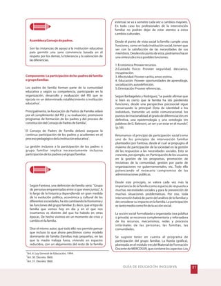 GUÍA DE EDUCACIÓN INCLUSIVA
AsambleayConsejodepadres.
Componente: La participación de los padres de familia
ogrupofamiliar.
Son las instancias de apoyo a la institución educativa
para permitir una sana convivencia basada en el
respeto por los demás, la tolerancia y la valoración de
lasdiferencias.
Los padres de familia forman parte de la comunidad
educativa y según su competencia, participarán en la
organización, desarrollo y evaluación del PEI que se
ejecuta en un determinado establecimiento o institución
educativa .
Principalmente, la Asociación de Padres de Familia velará
por el cumplimiento del PEI y su evaluación; promoverá
programas de formación de los padres y del proceso de
constitucióndelConsejodePadresdeFamilia .
El Consejo de Padres de Familia deberá asegurar la
continua participación de los padres y acudientes en el
procesopedagógicodelainstitucióneducativa .
La gestión inclusiva a la participación de los padres o
grupo familiar implica necesariamente inclusiva
participacióndelospadresoelgrupofamiliar.
Según Fantova, una definición de familia sería: Grupo
de personas emparentadas entre si que viven juntas. A
lo largo de la historia y dependiendo en gran medida
de la evolución política, económica y cultural de las
diferentessociedades,haidocambiandolafisonomíay
las funciones del grupo familiar. Es decir, que el tipo de
familia que vemos hoy en día y en el que nos
insertamos es distinto del que ha habido en otras
épocas. De hecho vivimos en un momento de crisis y
cambioenlafamilia.
Dice el mismo autor, que todo ello nos permite pensar
que incluso lo que ahora percibimos como modelo
dominante de familia (familias más pequeñas, en las
que la madre trabaja fuera, viviendo en espacios
reducidos, con un alejamiento del resto de la familia
3
4
5
extensa) se va a someter cada vez a cambios mayores.
En todo caso los profesionales de la intervención
familiar no podrán dejar de estar atentos a estos
cambiosculturales.
Desde el punto de vista social la familia cumple unas
funciones, como en toda institución social, tienen que
ver con la satisfacción de las necesidades de sus
miembros.Desdeestepuntodevista,podríamoshacer
unasíntesisdecincoposiblesfunciones:
1.Económica:Proveerrecursos.
2.Cuidado físico: Proveer seguridad, descanso,
recuperación.
3.Afectividad:Proveercariño,amor,estima.
4. Educación: Proveer oportunidades de aprendizaje,
socialización,autodefinición.
5.Orientación:Proveerreferencias.
Según Barbagelata y Rodríguez,“se puede afirmar que
si bien es cierto que la familia ha ido perdiendo
funciones, desde una perspectiva psicosocial sigue
conservando la principal: Dota de identidad a los
individuos, transmite un estilo comunicacional, los
puntosdeirracionalidad,elgradodediferenciación;en
definitiva, una epistemología y una ontología (en
palabras de G. Bateson), un ser y un estar en el mundo”.
(p.58).
Retomamos el principio de participación social como
uno de los principios de intervención familiar
planteados por Fantova, desde el cual se propugna el
máximo de participación de la sociedad en la gestión
de las respuestas a las necesidades sociales. Esto se
concreta,porejemplo,en:Participacióndelosusuarios
en la gestión de los programas, promoción de
iniciativas de la comunidad, gestión por parte de
organizaciones no gubernamentales, etc. Todo ello
potenciando el necesario compromiso de las
administracionespúblicas.
Desde este principio, se valora cada vez más la
importancia de la familia como espacio de respuesta a
muchas necesidades sociales y para la prevención de
muchas situaciones problemáticas. Por eso, toda
intervención habrá de partir del análisis de lo familiar y
de considerar su impacto en la familia. La participación
estantomediocomofindelaacciónsocial.
La acción social formalizada u organizada (sea pública
o privada) se reconoce complementaria y reforzadora
de los recursos, mecanismos, redes y procesos
informales de las personas, las familias, las
comunidades.
Se sugiere tener en cuenta el programa de
participación del grupo familiar, La Rueda (gráfica),
planteada en el módulo tres del Material de Formación
DocentedeMERCOSUR,quecontienelosaspectos:Los
3
4
5
Art. 6. Ley General de Educación, 1994.
Art. 30. Decreto 1860.
Art. 31. Decreto 1860.
 