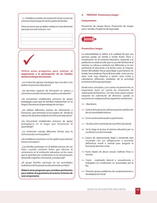 !GUÍA DE EDUCACIÓN INCLUSIVA !
Establezca medios de evaluación de las instancias
yformasdeparticipacióndelospadresdefamilia.
Otras acciones que se deben realizar en este elemento
paraqueseamásinclusivo son:
¿La institución genera estrategias que vinculen a los
padresenprocesoseducativos?
¿Se permiten espacios de formación en valores y
convivenciadondeinteractúenpadresyestudiantes?
¿Se encuentran establecidos procesos de apoyo
pedagógico para que las familias implementen en el
hogaryfavorezcanelaprendizajedesushijos.
¿Se utilizan diferentes fuentes de información y
formación, para fomentar en los padres de familia la
valoracióndeladiversidadenlainstitucióneducativa?
¿Se encuentran establecidos procesos de apoyo
pedagógico en el hogar que favorezcan el
aprendizaje?
¿La institución maneja diferentes formas para la
comunicaciónconlospadres?
¿Se establecen reuniones con los padres para retomar
temascurriculares?
¿Las familias participan en el debido proceso de sus
hijos, cuando cometen faltas que afectan la
convivencia en la institución educativa, en los casos
que lo ameriten por condiciones en la comunicación,
desarrollocognitivo,emocional,yconductual?
¿El grupo familiar participa en las actividades
evaluativosdelosprocesoseducativosdesushijos?
Elaboreotraspreguntasqueconsiderepertinentes
pararealizarelseguimientoalcarácterinclusivode
estecomponente.

Utilice estas preguntas para realizar el
seguimiento a la participación de las familias
desdeelenfoquedeinclusión.
4. PROCESO: Prevenciónyriesgos
Componentes:
Prevenciónyriesgos.









Prevención de riesgos físicos, Prevención de riesgos
psico sociales,Programasdeseguridad.
La vulnerabilidad se refiere a la cualidad de que una
persona puede ser herida o recibir lesión, física o
moralmente. En el contexto educativo, responde a la
población en edad escolar que no accede fácilmente al
sistema; su cultura y contexto son diferentes y no ven
pertinente la educación o la forma como se imparte;
tienen dificultades físicas para llegar y permanecer en
elaula;hanestadoporfueradelaescuela; vivenenuna
zona rural muy dispersa y tienen unos ciclos y
calendarios diferentes alrededor de la actividad
económicadelaqueparticipan.
Desde estos conceptos, y en cuanto a la prevención, es
importante tener en cuenta las situaciones de
vulneración de Derechos. Un niño, niña o joven está en
situación de vulneración de derechos cuando se
encuentraencualquieradelassiguientescondiciones:
Abandono.
Carecedelaatenciónsuficienteparalasatisfacción
desusnecesidadesbásicas.
Seencuentraamenazadosupatrimonio.
Hasidoautoropartícipedeunainfracciónpenal.
Se le niega el acceso al sistema educativo por su
condiciónoesdiscriminado.
Carece de representante legal o existiendo éste
incumple con sus obligaciones o presenta
deficiencia moral o mental para asegurar la
formacióndelniñooniña.
Fuere objeto de abuso sexual, maltrato físico o
mental.
Fuere explotado laboral o sexualmente o
trabajador en condiciones no autorizadas por la
ley.
Presenta graves problemas de comportamiento o
desadaptaciónsocial.
 