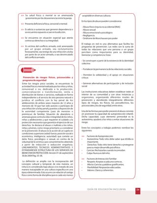 !GUÍA DE EDUCACIÓN INCLUSIVA 





Prevención de riesgos físicos, psicosociales y
programadeseguridad
Su salud física o mental se ve amenazada
gravementeporlasdesavenenciasentrelapareja.
Presentadeficienciafísica,sensorialomental.
Es adicto a sustancias que generen dependencia o
seencuentreexpuestoacaerenlaadicción.
Se encuentra en situación especial que atente
contrasusderechososuintegridad.
Es víctima del conflicto armado, esté amenazado
por un grupo armado, sea reclutamiento
forzosamente, sea testigo de una infracción a la ley
por parte de un actor armado, o sea desvinculado
delconflictoarmado.
Entre los riesgos psico sociales, se encuentran: la
actividadfísicaomentalrealizadaporlosniñosyniñas,
remunerad o no, dedicada a la producción,
comercialización o transformación, venta o
distribución de bienes o servicios, realizada en forma
independiente o al servicio de otra persona natural o
jurídica; el conflicto con la ley penal de los
adolescentes de ambos sexos mayores de 12 años y
menores de 18 que han sido autores o partícipes de
una infracción a la ley penal y puestos a disposición de
la autoridad competente (juez de menores o
promiscuo de familia); Situación de abandono o
amenazagravecontralavidaeintegridaddelosniños,
niñas y adolescentes y que requieren el cuidado y la
protección necesarios que garantice el ejercicio de sus
derechos. Se destaca el abuso o maltrato a los niños,
niñas y jóvenes, como riesgo prioritario y a considerar
en la prevención. El abuso es la acción de un sujeto en
condiciones superiores (edad, fuerza, posición social o
económica, inteligencia, autoridad) que comete un
daño físico, psicológico o sexual, en contra de la
voluntad de la victima o por consentimiento obtenido
a partir de inducción o seducción engañosa.
LINEAMIENTOS TECNICOS ADMINISTRATIVOS Y
ESTANDARESDE ESTRUCTURA DE LOS SERVICIOS DE
BIENESTAR EN PROTECCIÓN.Versión 01 de septiembre
30de2004Pág.33-38.
La definición se amplía con la incorporación del
concepto cultural y temporal; de esta manera, un
niño/a es considerado bajo abuso si es tratado de una
manera inaceptable en una cultura específica en una
épocadeterminada.Estoocurreconrelaciónalcastigo
físico como forma de disciplina que es cada vez menos
aceptableendiversasculturas.
Enlostiposdeabusopuedenconsiderarse:
Abusofísico(injurianoaccidental(INA))
Abusosexual
Abusoemocionalopsicológico
Negligencia
SíndromedeMunchausenporpoder
El trabajo en red es una alternativa que facilita los
programas de prevención. Las redes son la suma de
todas las relaciones que una persona o un grupo
perciben como importantes para su identidad,
bienestarycompetencia.Estas:
Se construyen a partir de la existencia de la identidad
colectiva
Fortalecenlapermanenciadelasrelacionessociales
Permiten la solidaridad y el apoyo en situaciones
críticas
Generan alternativas de participación y de inclusión
social
Las instituciones educativas deben establecer redes al
interior de su comunidad y con otras instancias y
organismos, organizando diferentes niveles de
prevención y atendiendo integralmente diferentes
tipos de riesgos, los físicos, los psicoafectivos, los
psicosocialesylosdeseguridad,entreotros.
Unadelasformasparapoderprevenirelabusoconsiste
en promover la capacidad de autoprotección infantil.
Dicha capacidad, cuyo elemento primordial es la
autoestima, ayudará a los niños a evitar situaciones de
riesgo.
Entre los conceptos a trabajar podemos nombrar los
siguientes:
FactoresdeAutoprotección
Autoestima: Todo niño debe saber que él/ella es
importante.
Derechos: Todo niño tiene derecho a protegerse
parasumejordesarrollopsicofísico.
Caricias:Rechazarlascuandoincomodan.
Culpa:Nuncaesdelniño.
FactoresdeInteracciónFamiliar
Respeto:Aceptaracadaunocomoes.
Afecto:Cariciasypalabrasgratificantes.
Flexibilidad:Respuestasadecuadas.
Valores:Clarosycoherentes.
-
-
-
-
-
-
-
-
-

-
-
-
-

-
-
-
-
 