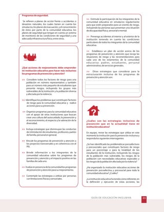 #GUÍA DE EDUCACIÓN INCLUSIVA
Programasdeseguridad.
¿Qué acciones de mejoramiento debe emprender
mi institución educativa para hacer más inclusivos
losprogramasdeprevenciónyatención?








Se refieren a planes de acción frente a accidentes o
desastres naturales, los cuales tienen en cuenta los
simulacros,losplanesdeevacuación,yelconocimiento
de éstos por parte de la comunidad educativa, los
planes de seguridad que tengan en cuenta un sistema
de monitoreo de las condiciones de seguridad y una
adecuadainfraestructurafísica,entreotros.
Organice programas para la comunidad educativa
con el apoyo de otras instituciones que buscan
crear una cultura del autocuidado, la prevención y
el reconocimiento, el respecto y la valoración de la
diversidad.
Considere todos los factores de riesgo para una
población en número representativo y también
para un número más pequeño de estudiantes que
presente riesgos, incluyendo los grupos más
vulnerables de la institución y la población diversa
yafectadaporlaviolencia.
Identifique los problemas que constituyen factores
de riesgo para la comunidad educativa y realice
accionesparasuprevención.
Incluya estrategias que disminuyan las conductas
de intimidación de estudiantes, profesores, padres
defamilia,personalengeneral.
Vincule los programas de prevención y atención a
los proyectos transversales y en coherencia con el
PEI.
Brinde información a los integrantes de la
comunidad educativa sobre los programas de
prevención y atención y el impacto positivo en las
familiasdecadauno.
Evalúeenpresenciadelacomunidadlosprogramas
deprevenciónyatenciónparasumejoramiento.
Contemple las estrategias a utilizar por personas
conlimitacionesfísicasysensoriales.




¿Cuáles son las estrategias inclusivas de
prevención que en la actualidad tiene mi
institucióneducativa?
Estimule la participación de los integrantes de la
comunidad educativa en simulacros regularmente
para que estén preparados para un evento de riesgo,
incluyendo las personas que presentan una situación
dediscapacidadfísica,sensorialomental.
Prevenga accidentes al interior y al exterior de la
institución teniendo en cuenta las condiciones
particulares de todos los integrantes de la comunidad
educativa.
Establezca un plan de acción acerca de los
programas de prevención y atención que recoja las
situaciones de riesgo y las recomendaciones para
cada uno de los estamentos de la comunidad
educativa: padres, estudiantes, personal
administrativo,deserviciosgenerales.
Otras estrategias que considerar para la
estructuración inclusiva de los programas de
prevenciónyatenciónson:
En equipo, revise las estrategias que utiliza en este
momento la institución para la prevención inclusiva y
respondalossiguientesinterrogantes:
¿Se han identificado las problemáticas psicoafectivos
y psicosociales que constituyen factores de riesgo
para un porcentaje o para la totalidad de los
estudiantes de la institución, incluyendo los riesgos
de la población más vulnerable, los riesgos de la
población con necesidades educativas especiales y
losriesgosdelapoblaciónafectadaporlaviolencia?
¿Ha organizado la institución educativa acciones de
prevención psicoafectiva y psicosocial para toda la
comunidadeducativa?¿Cuáles?
¿Lainstitucióneducativahatenidocomoreferente,en
la definición y ejecución de estas acciones, las
 
