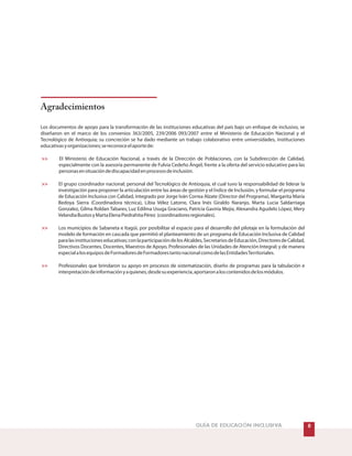 Agradecimientos
Los documentos de apoyo para la transformación de las instituciones educativas del país bajo un enfoque de inclusivo, se
diseñaron en el marco de los convenios 363/2005, 239/2006 093/2007 entre el Ministerio de Educación Nacional y el
Tecnológico de Antioquia; su concreción se ha dado mediante un trabajo colaborativo entre universidades, instituciones
educativasyorganizaciones;sereconoceelaportede:
El Ministerio de Educación Nacional, a través de la Dirección de Poblaciones, con la Subdirección de Calidad,
especialmente con la asesoría permanente de Fulvia Cedeño Ángel, frente a la oferta del servicio educativo para las
personasensituacióndediscapacidadenprocesosdeinclusión.
El grupo coordinador nacional; personal del Tecnológico de Antioquia, el cual tuvo la responsabilidad de liderar la
investigación para proponer la articulación entre las áreas de gestión y el Índice de Inclusión, y formular el programa
de Educación Inclusiva con Calidad, integrado por Jorge Iván Correa Alzate (Director del Programa), Margarita María
Bedoya Sierra (Coordinadora técnica), Libia Vélez Latorre, Clara Inés Giraldo Naranjo, Marta Lucia Saldarriaga
Gonzalez, Gilma Roldan Tabares, Luz Edilma Usuga Graciano, Patricia Gaviria Mejía, Alexandra Agudelo López, Mery
VelandiaBustosyMartaElenaPiedrahitaPérez (coordinadoresregionales).
Los municipios de Sabaneta e Itagüí, por posibilitar el espacio para el desarrollo del pilotaje en la formulación del
modelo de formación en cascada que permitió el planteamiento de un programa de Educación Inclusiva de Calidad
paralasinstitucioneseducativas;conlaparticipacióndelosAlcaldes,SecretariosdeEducación,DirectoresdeCalidad,
Directivos Docentes, Docentes, Maestros de Apoyo, Profesionales de las Unidades de Atención Integral; y de manera
especialalosequiposdeFormadoresdeFormadorestantonacionalcomodelasEntidadesTerritoriales.
Profesionales que brindaron su apoyo en procesos de sistematización, diseño de programas para la tabulación e
interpretacióndeinformaciónyaquienes,desdesuexperiencia,aportaronaloscontenidosdelosmódulos.
>>
>>
>>
>>
&GUÍA DE EDUCACIÓN INCLUSIVA
 
