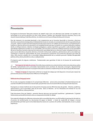 Presentación
El programa de formación “Educación inclusiva de calidad” surge como una alternativa para atender con equidad a las
necesidades en el servicio educativo de niños, niñas, jóvenes y adultos, que demandan atención educativa. Esta es una
situacióndeprioridadqueColombiaenfrenta, encoherenciaconelnuevoenfoquedeeducacióninclusiva.
Para dar respuesta a la necesidad planteada y a las competencias que se necesitan desarrollar en docentes y directivos
docentes,sepresentalaestrategiadescentralizadadeformaciónencascadaconacompañamientotécnicoquepretende,por
una parte, replicar a escala nacional el programa de educación inclusiva con calidad, para la formación y acompañamiento a
maestros en ejercicio del servicio educativo en la modalidad formal, para que incorporen en su práctica educativa cotidiana,
desde un enfoque inclusivo, métodos, estrategias pedagógicas y apoyos específicos que ayuden a cada estudiante a lograr
aprendizajessignificativosacordesconsusnecesidades;yporotraparte,atravésdeundiálogointeractivoconlasautoridades
delsectoreducativo(rectoresydirectoresdeinstituciones,autoridadesdelsectoradistintosniveles),delgobiernolocal,ysus
pares, buscar alternativas de gestión directiva y horizonte institucional, académica, administrativa y de la comunidad; que
contribuyan a mejorar las oportunidades de acceso, permanencia y promoción en la institución educativa para todos las
niñas, niños, jóvenes y adultos de su comunidad, independientemente de su condición personal o familiar (discapacidad,
pobreza,etnia,cultura,procedencia,sexo,ocualquieraotra).
El programa parte de algunas condiciones fundamentales para garantizar el éxito en el proceso de transformación
institucional:
Entreelloselpersonaldirectivoydocentedelasinstitucioneseducativas,padres
de familia, representantes de la comunidad, representantes de la secretaria de educación municipal y departamental,
representantesdelaadministraciónmunicipalinvolucradoseneldiseñoeimplementacióndel PlandeDesarrolloMunicipal.
Es importante conformar un equipo de trabajo que esté dispuesto a innovar para mejorar las
prácticaseducativasatravésdeprocesosreflexivoseinvestigativos.
Por ser este un programa complejo en el cual participan diferentes actores de la comunidad, es fundamental ponerse de
acuerdoenladefinicióndetérminostransversales,quepermitanunacomunicaciónefectivaalolargodetodoelproceso.
El programa se orienta mediante tres (3) documentos de apoyo para las diferentes áreas de gestión: Directiva, académica,
administrativa y de la comunidad; cada una de estas áreas se relaciona con los indicadores de inclusión en sus tres
dimensiones:políticas,culturayprácticas.
Cada documento tiene por objetivo presentar diversos ejercicios que permiten transformar gradualmente la gestión
institucional,asumiendolainclusióncomouncomponentecentralde la calidad.
Estematerialvadirigidoalosdiferentesestamentosdelacomunidadeducativa,conelfinfacilitarlaparticipacióndetodosen
el proceso de transformación, los documentos de apoyo se diseñan a modo de cuadernillo de trabajo o manual
procedimental y permiten que la comunidad educativa avance en su proceso de cambio, sistematizando a la vez su propia
experiencia.
>> Participacióndetodoslosactores:
>> Trabajo en equipo:
Definicióndeunlenguajecomún
GUÍA DE EDUCACIÓN INCLUSIVA '
 