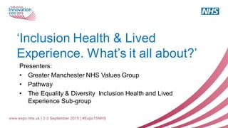 ‘Inclusion Health & Lived
Experience. What’s it all about?’
Presenters:
• Greater Manchester NHS Values Group
• Pathway
• The Equality & Diversity Inclusion Health and Lived
Experience Sub-group
 