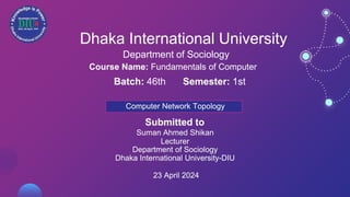 Dhaka International University
Department of Sociology
Course Name: Fundamentals of Computer
Batch: 46th Semester: 1st
Computer Network Topology
Submitted to
Suman Ahmed Shikan
Lecturer
Department of Sociology
Dhaka International University-DIU
23 April 2024
 