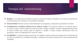 Ventajas del telemarketing
 Rapidez. La comunicación telefónica permite conocer de manera inmediata, en el mismo desarrollo de
la conversación con el cliente, los resultados obtenidos.
 Interactividad. Permite resolver individualmente las preguntas y objeciones que plantea el cliente.
 Complemento o sustituto eficiente de la visita de ventas. El marketing telefónico se muestra útil en
los casos en que el cliente potencial no desea recibir a ningún vendedor, cuando el desplazamiento hasta
el cliente resulta muy costoso para la empresa o cuando se desea recoger información sobre los
prospectos, antes de emprender las visitas de ventas.
 Flexibilidad. La empresa puede reaccionar con rapidez cuando constata que alguno de los elementos de
la oferta no produce los resultados deseados e introducir los ajustes necesarios de forma prácticamente
inmediata.
 