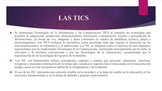 LAS TICS
 Se denominan Tecnologías de la Información y las Comunicación TICS al conjunto de tecnologías que
permiten la adquisición, producción, almacenamiento, tratamiento, comunicación, registro y presentación de
informaciones, en forma de voz, imágenes y datos contenidos en señales de naturaleza acústica, óptica o
electromagnética. Las TICS incluyen la electrónica como tecnología base que soporta el desarrollo de las
telecomunicaciones, la informática y el audiovisual. Las TIC se imaginan como el universo de dos conjuntos,
representados por las tradicionales Tecnologías de la Comunicación, constituidas principalmente por la radio, la
televisión y la telefonía convencional y por las Tecnologías de la información, caracterizadas por la
digitalización de las tecnologías de registros de contenidos.
 Las TIC son herramientas teórico conceptuales, soportes y canales que procesan, almacenan, sintetizan,
recuperan y presentan información de la forma más variada.Los soportes han evolucionado en el transcurso del
tiempo, ahora en ésta era podemos hablar de la computadora y de la Internet.
 El uso de las TIC representa una variación notable en la sociedad y a la larga un cambio en la educación, en las
relaciones interpersonales y en la forma de difundir y generar conocimientos.
 