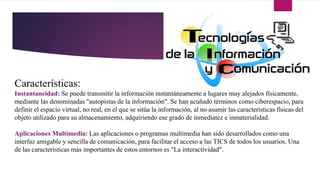 Características:
Instantaneidad: Se puede transmitir la información instantáneamente a lugares muy alejados físicamente,
mediante las denominadas "autopistas de la información". Se han acuñado términos como ciberespacio, para
definir el espacio virtual, no real, en el que se sitúa la información, al no asumir las características físicas del
objeto utilizado para su almacenamiento, adquiriendo ese grado de inmediatez e inmaterialidad.
Aplicaciones Multimedia: Las aplicaciones o programas multimedia han sido desarrollados como una
interfaz amigable y sencilla de comunicación, para facilitar el acceso a las TICS de todos los usuarios. Una
de las características más importantes de estos entornos es "La interactividad".
 