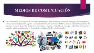 MEDIOS DE COMUNICACIÓN
 Son instrumentos utilizados en la sociedad contemporánea para informar y comunicar mensajes en versión textual,
sonora, visual o audiovisual. Algunas veces son utilizados para comunicar de forma masiva, para muchos millones de
personas, como es el caso de la televisión o los diarios impresos o digitales, y otras, para transmitir información a
pequeños grupos sociales, como es el caso de los periódicos locales o institucionales.
 