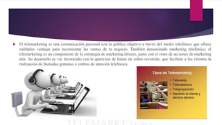 El telemarketing es una comunicación personal con tu público objetivo a través del medio telefónico que ofrece
múltiples ventajas para incrementar las ventas de tu negocio. También denominado marketing telefónico, el
telemarketing es un componente de la estrategia de marketing directo, junto con el resto de acciones de marketing
mix. Su desarrollo se vio favorecido con la aparición de líneas de cobro revertido, que facilitan a los clientes la
realización de llamadas gratuitas a centros de atención telefónica.
 