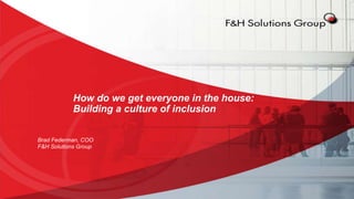 How do we get everyone in the house:
Building a culture of inclusion
Brad Federman, COO
F&H Solutions Group
 