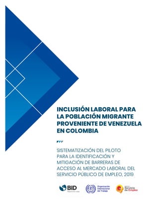 INCLUSIÓN LABORAL PARA
LA POBLACIÓN MIGRANTE
PROVENIENTE DE VENEZUELA
EN COLOMBIA
SISTEMATIZACIÓN DEL PILOTO
PARA LA IDENTIFICACIÓN Y
MITIGACIÓN DE BARRERAS DE
ACCESO AL MERCADO LABORAL DEL
SERVICIO PÚBLICO DE EMPLEO, 2019
 