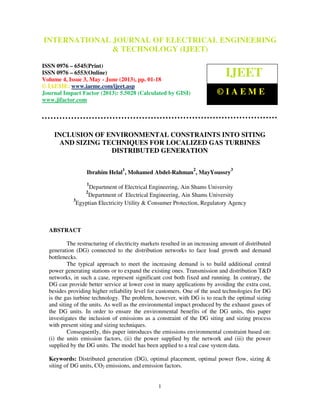 International Journal of Electrical Engineering and Technology (IJEET), ISSN 0976 –
6545(Print), ISSN 0976 – 6553(Online) Volume 4, Issue 3, May - June (2013), © IAEME
1
INCLUSION OF ENVIRONMENTAL CONSTRAINTS INTO SITING
AND SIZING TECHNIQUES FOR LOCALIZED GAS TURBINES
DISTRIBUTED GENERATION
Ibrahim Helal
1
, Mohamed Abdel-Rahman
2
, MayYoussry
3
1
Department of Electrical Engineering, Ain Shams University
2
Department of Electrical Engineering, Ain Shams University
3
Egyptian Electricity Utility & Consumer Protection, Regulatory Agency
ABSTRACT
The restructuring of electricity markets resulted in an increasing amount of distributed
generation (DG) connected to the distribution networks to face load growth and demand
bottlenecks.
The typical approach to meet the increasing demand is to build additional central
power generating stations or to expand the existing ones. Transmission and distribution T&D
networks, in such a case, represent significant cost both fixed and running. In contrary, the
DG can provide better service at lower cost in many applications by avoiding the extra cost,
besides providing higher reliability level for customers. One of the used technologies for DG
is the gas turbine technology. The problem, however, with DG is to reach the optimal sizing
and siting of the units. As well as the environmental impact produced by the exhaust gases of
the DG units. In order to ensure the environmental benefits of the DG units, this paper
investigates the inclusion of emissions as a constraint of the DG siting and sizing process
with present siting and sizing techniques.
Consequently, this paper introduces the emissions environmental constraint based on:
(i) the units emission factors, (ii) the power supplied by the network and (iii) the power
supplied by the DG units. The model has been applied to a real case system data.
Keywords: Distributed generation (DG), optimal placement, optimal power flow, sizing &
siting of DG units, CO2 emissions, and emission factors.
INTERNATIONAL JOURNAL OF ELECTRICAL ENGINEERING
& TECHNOLOGY (IJEET)
ISSN 0976 – 6545(Print)
ISSN 0976 – 6553(Online)
Volume 4, Issue 3, May - June (2013), pp. 01-18
© IAEME: www.iaeme.com/ijeet.asp
Journal Impact Factor (2013): 5.5028 (Calculated by GISI)
www.jifactor.com
IJEET
© I A E M E
 