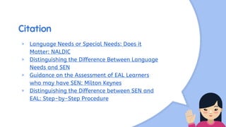 Citation
× Language Needs or Special Needs: Does it
Matter: NALDIC
× Distinguishing the Difference Between Language
Needs and SEN
× Guidance on the Assessment of EAL Learners
who may have SEN: Milton Keynes
× Distinguishing the Difference between SEN and
EAL: Step-by-Step Procedure
 