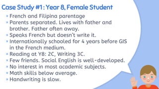Case Study #1 : Year 8, Female Student
× French and Filipina parentage
×Parents separated. Lives with father and
brother. Father often away.
× Speaks French but doesn’t write it.
×Internationally schooled for 4 years before GIS
in the French medium.
× Reading at Y8: 2C, Writing 3C.
×Few friends. Social English is well-developed.
× No interest in most academic subjects.
× Math skills below average.
×Handwriting is slow.
 