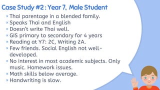 Case Study #2 : Year 7, Male Student
× Thai parentage in a blended family.
×Speaks Thai and English
× Doesn’t write Thai well.
× GIS primary to secondary for 4 years
×Reading at Y7: 2C, Writing 2A.
× Few friends. Social English not well-
developed.
×No interest in most academic subjects. Only
music. Homework issues.
× Math skills below average.
×Handwriting is slow.
 