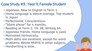 Case Study #3 : Year 9, Female Student
× Japanese. New to English in Term 1.
×Home language is above average. Top student
in Japan
× Perfectionist. Conscientious.
×“Silent phase” for 4 months.
× Reading at Term 2, Y9: 3B, Writing 3A.
× Japanese friends. Home language is used.
×Motivated intrinsically.
× Math skills are excellent, except for word
problems. Below MidYIS in other subjects.
×Handwriting is slow.
 