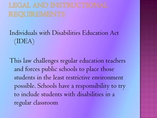 Legal RequirementsSome legal requirements that has been enforced by the Individuals with Disabilities Education Act (IDEA) are:Teachers required to follow modification(s) on students’ (IEP)LD students educated in regular classrooms, unless supplementary aids and services cannot be achieved satisfactory