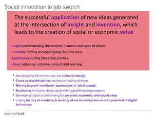 Social innovation in job search
The successful application of new ideas generated
at the intersection of insight and invention, which
leads to the creation of social or economic value
Insight understanding the context, histories and work of others
Invention finding and developing the best ideas
Application putting ideas into practice
Value capturing outcomes, impact and learning

•
•
•
•
•
•

Not designing for narrow user, but inclusive design
Cross sector/disciplines involved in finding solutions
Moving beyond ‘traditional’ approaches to ‘what counts’
Incubating innovative design/tech within established organisations
Developing digital understanding for personal, economic and social value
Linking history of creativity & tenacity of social entrepreneurs with potential of digital
technology

 