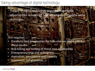 Taking advantage of digital technology
The use of digital technology provides remarkable
opportunities to redesign how we address persistent social
challenges

This requires:
• Creativity and imagination for how else we might address
these issues
• Risk taking and testing of these new approaches
• Entrepreneurship and willingness
• Aspiration, persistence and tenacity
• (openness, collaboration...)

 