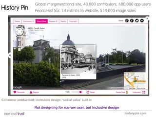 History Pin

Global intergenerational site, 40,000 contributors, 600,000 app users
Peoria Hist Soc 1.4 mill hits to website, $14,000 image sales

Consumer product led; incredible design; ‘social value’ built in

Not designing for narrow user, but inclusive design
historypin.com

 