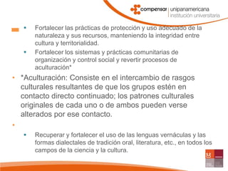 Fortalecer las prácticas de protección y uso adecuado de la naturaleza y sus recursos, manteniendo la integridad entre cultura y territorialidad.Fortalecer los sistemas y prácticas comunitarias de organización y control social y revertir procesos de aculturación**Aculturación: Consiste en el intercambio de rasgos culturales resultantes de que los grupos estén en contacto directo continuado; los patrones culturales originales de cada uno o de ambos pueden verse alterados por ese contacto. Recuperar y fortalecer el uso de las lenguas vernáculas y las formas dialectales de tradición oral, literatura, etc., en todos los campos de la ciencia y la cultura.