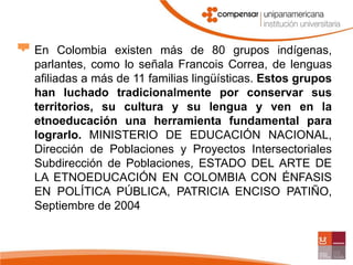 En Colombia existen más de 80 grupos indígenas, parlantes, como lo señala Francois Correa, de lenguas afiliadas a más de 11 familias lingüísticas. Estos grupos han luchado tradicionalmente por conservar sus territorios, su cultura y su lengua y ven en la etnoeducación una herramienta fundamental para lograrlo. MINISTERIO DE EDUCACIÓN NACIONAL, Dirección de Poblaciones y Proyectos Intersectoriales Subdirección de Poblaciones, ESTADO DEL ARTE DE LA ETNOEDUCACIÓN EN COLOMBIA CON ÉNFASIS EN POLÍTICA PÚBLICA, PATRICIA ENCISO PATIÑO, Septiembre de 2004