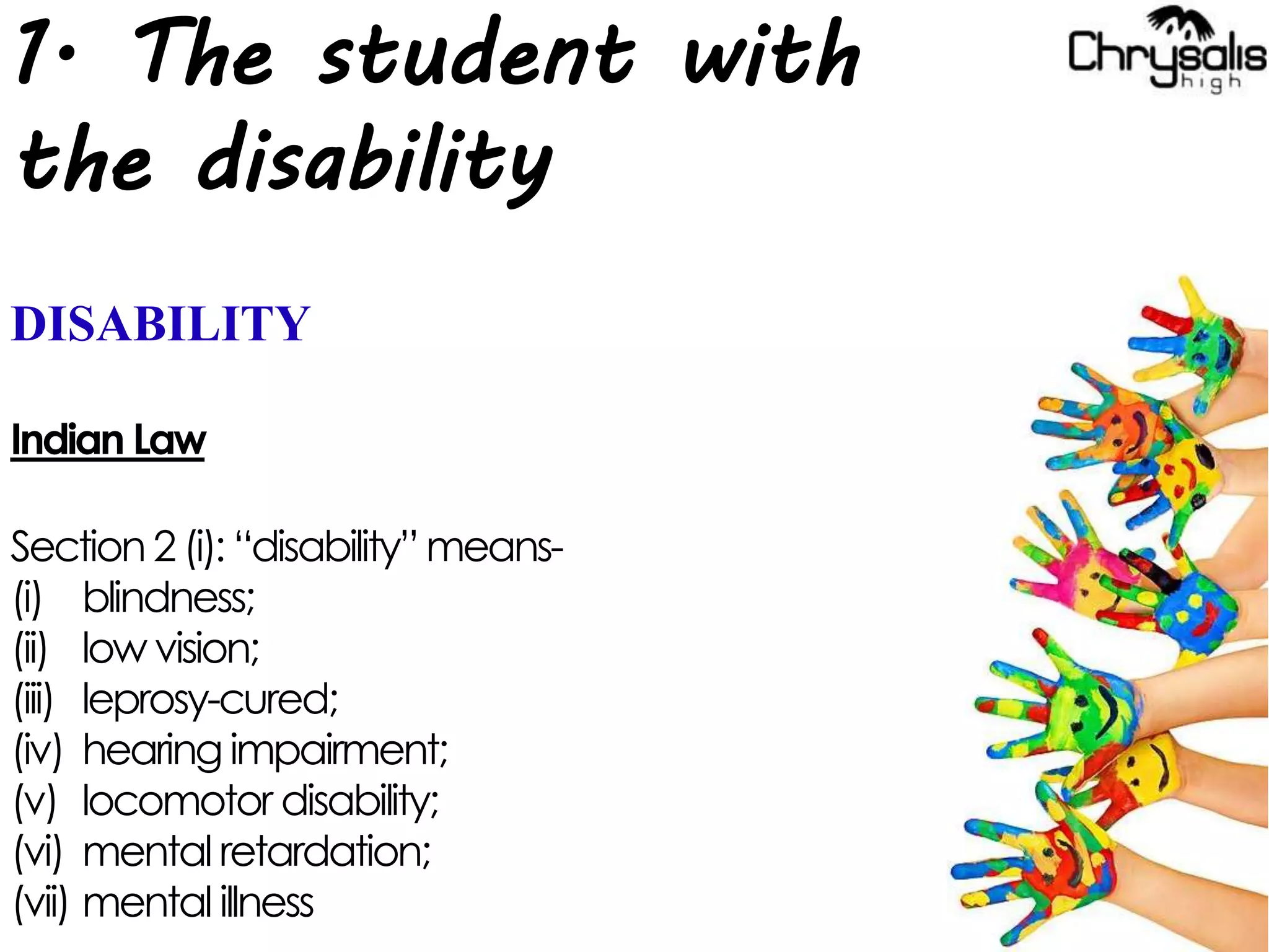 1. The student with
the disability
DISABILITY
Indian Law
Section 2 (i): “disability”means-
(i) blindness;
(ii) low vision;
(iii) leprosy-cured;
(iv) hearing impairment;
(v) locomotor disability;
(vi) mental retardation;
(vii) mental illness
 