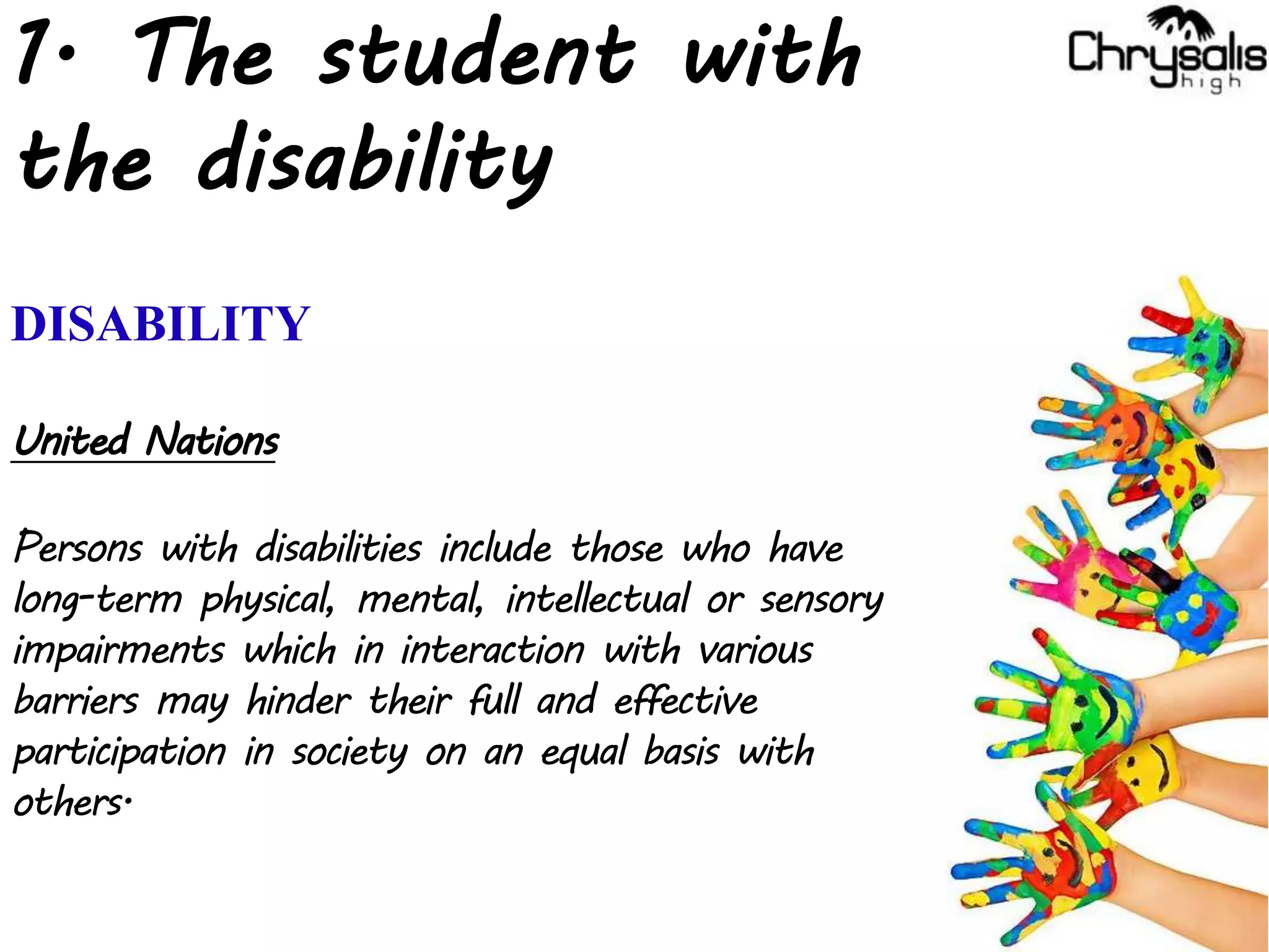 1. The student with
the disability
DISABILITY
United Nations
Persons with disabilities include those who have
long-term physical, mental, intellectual or sensory
impairments which in interaction with various
barriers may hinder their full and effective
participation in society on an equal basis with
others.
 