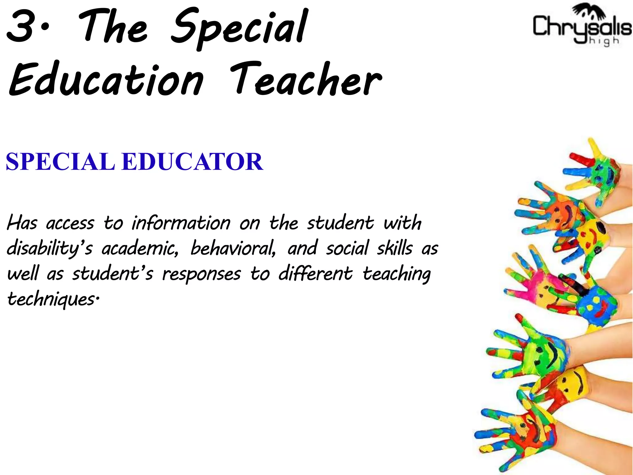 3. The Special
Education Teacher
SPECIAL EDUCATOR
Has access to information on the student with
disability’s academic, behavioral, and social skills as
well as student’s responses to different teaching
techniques.
 