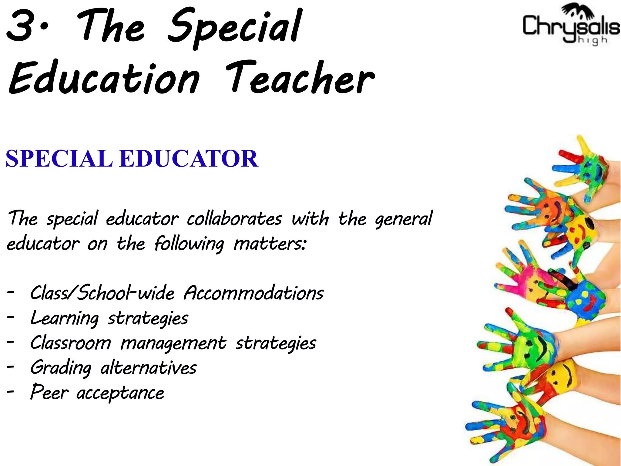 3. The Special
Education Teacher
SPECIAL EDUCATOR
The special educator collaborates with the general
educator on the following matters:
- Class/School-wide Accommodations
- Learning strategies
- Classroom management strategies
- Grading alternatives
- Peer acceptance
 