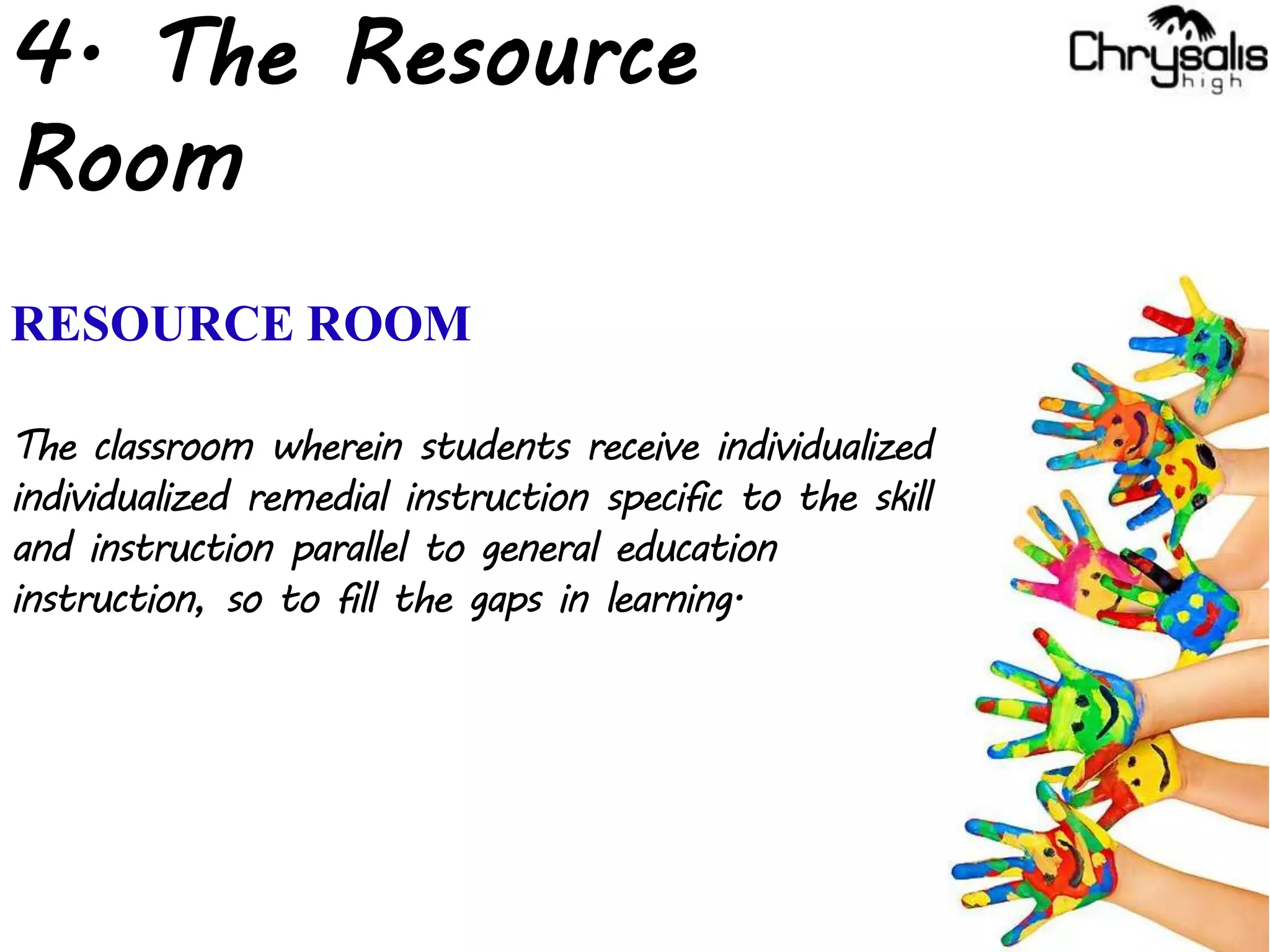 4. The Resource
Room
RESOURCE ROOM
The classroom wherein students receive individualized
individualized remedial instruction specific to the skill
and instruction parallel to general education
instruction, so to fill the gaps in learning.
 