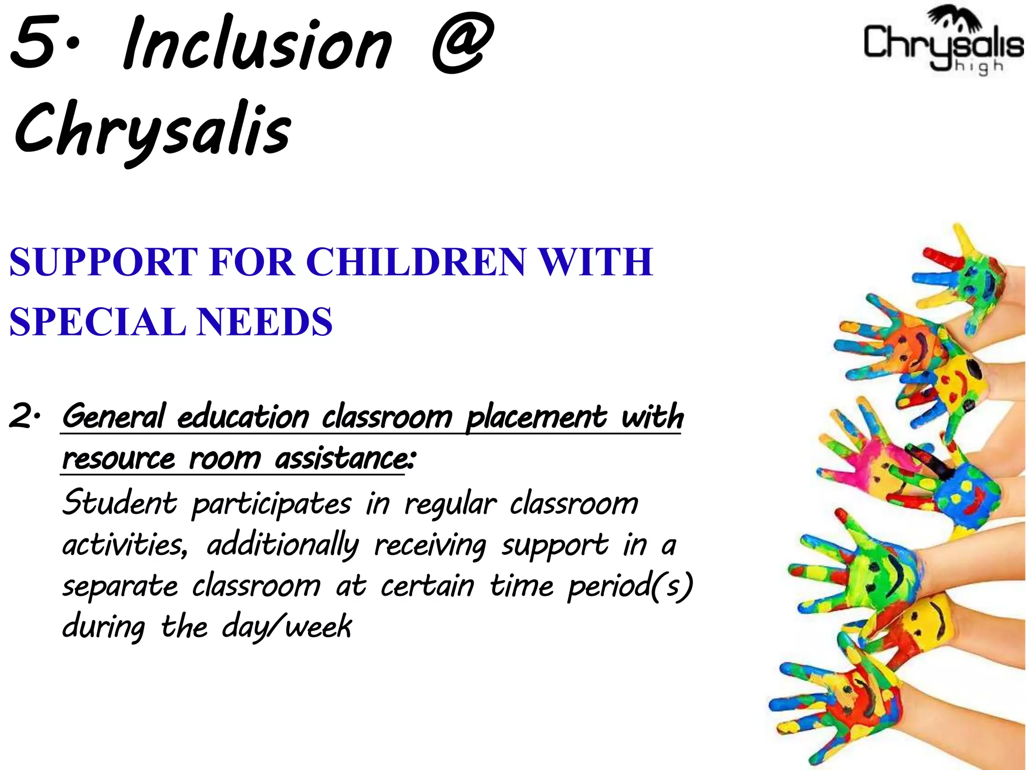 5. Inclusion @
Chrysalis
SUPPORT FOR CHILDREN WITH
SPECIAL NEEDS
2. General education classroom placement with
resource room assistance:
Student participates in regular classroom
activities, additionally receiving support in a
separate classroom at certain time period(s)
during the day/week
 