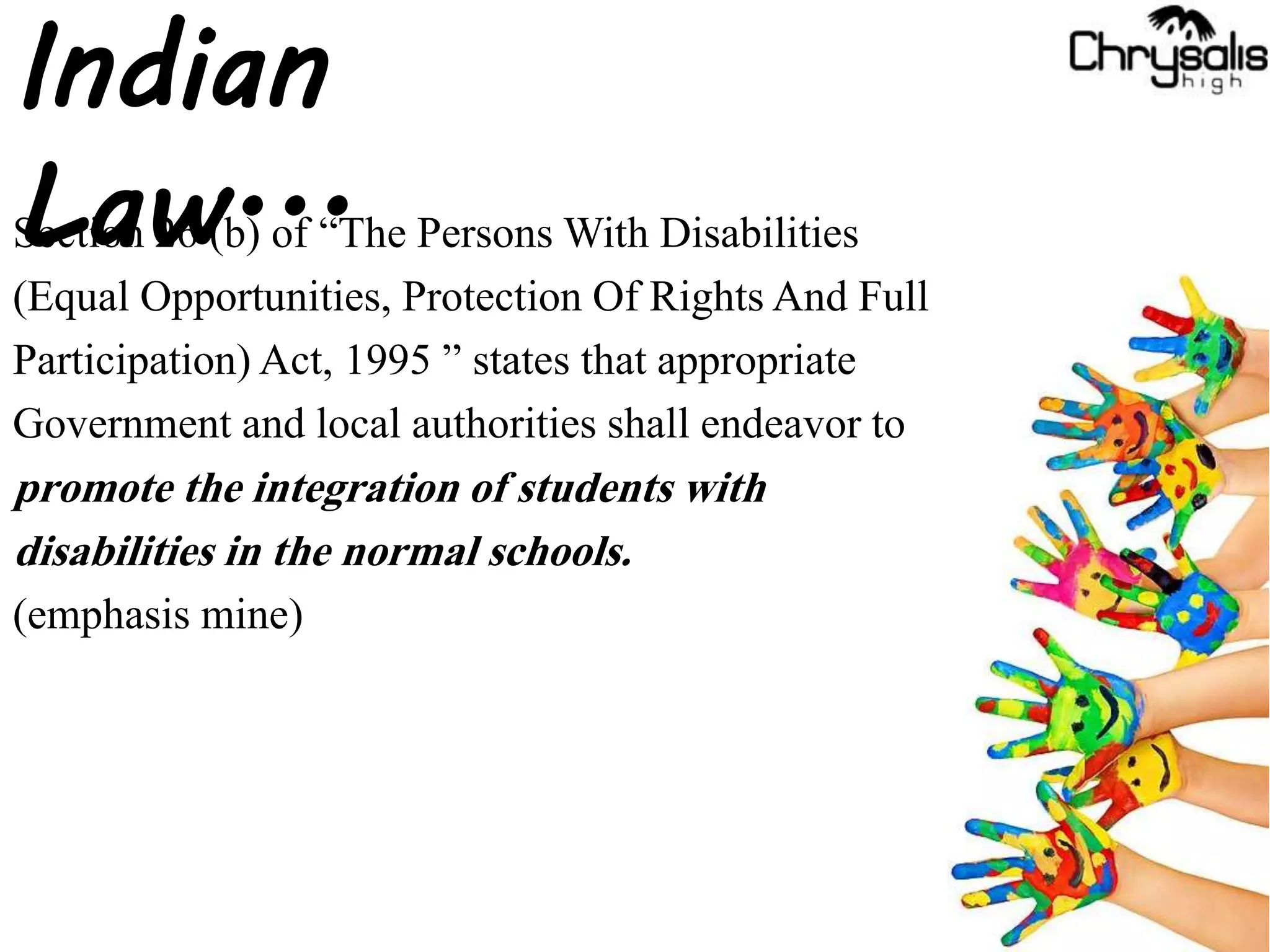 Section 26 (b) of “The Persons With Disabilities
(Equal Opportunities, Protection Of Rights And Full
Participation)Act, 1995 ” states that appropriate
Government and local authorities shall endeavor to
promote the integration of students with
disabilities in the normal schools.
(emphasis mine)
Indian
Law...
 