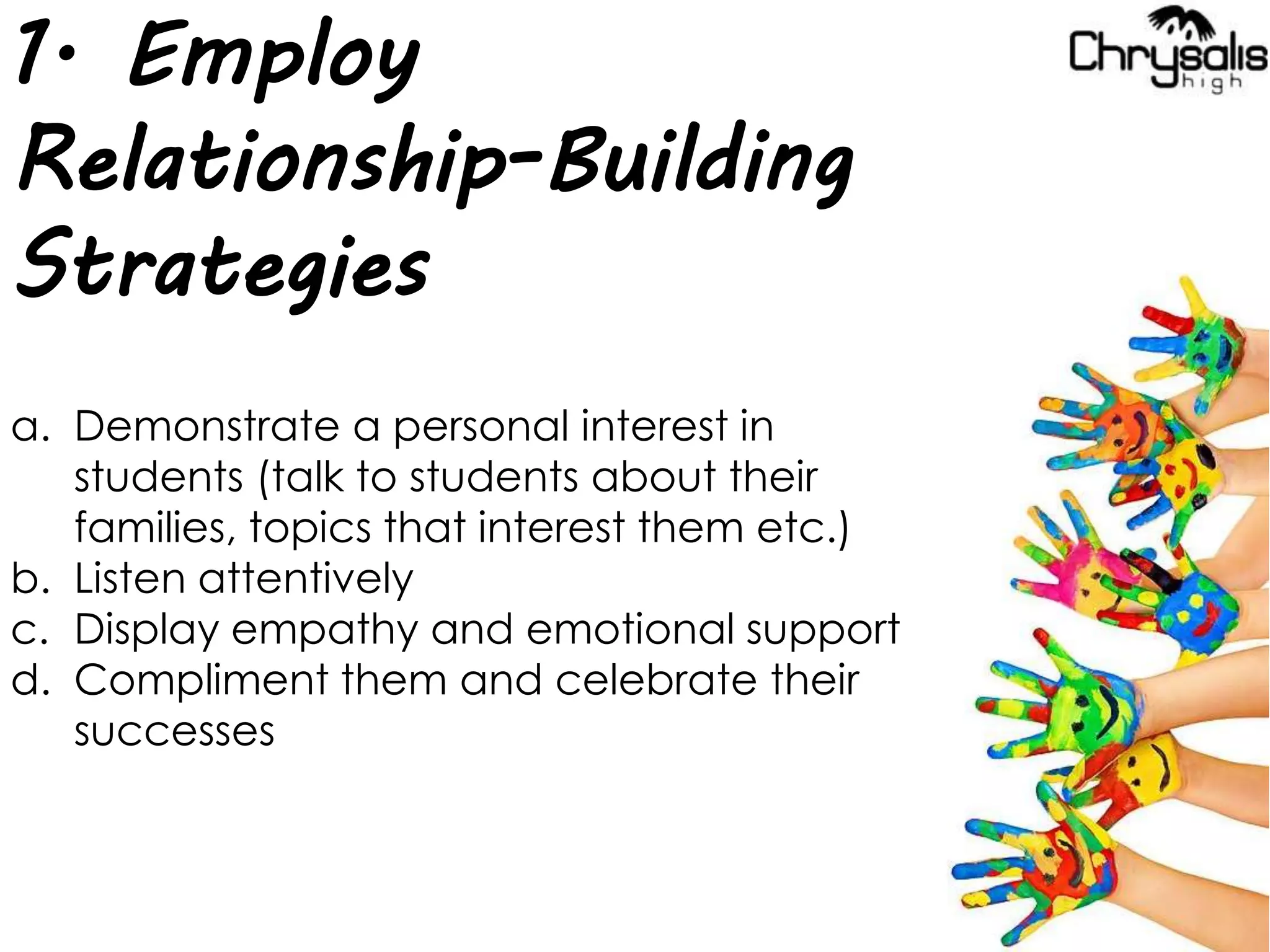 1. Employ
Relationship-Building
Strategies
a. Demonstrate a personal interest in
students (talk to students about their
families, topics that interest them etc.)
b. Listen attentively
c. Display empathy and emotional support
d. Compliment them and celebrate their
successes
 