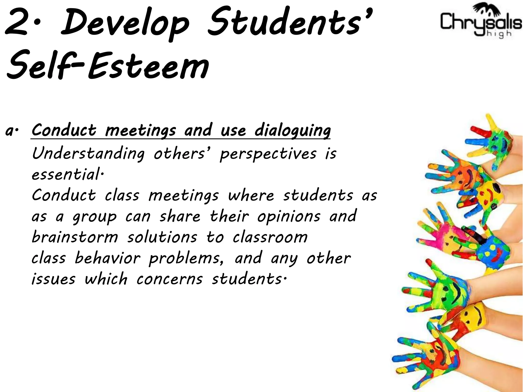 2. Develop Students’
Self-Esteem
a. Conduct meetings and use dialoguing
Understanding others’ perspectives is
essential.
Conduct class meetings where students as
as a group can share their opinions and
brainstorm solutions to classroom
class behavior problems, and any other
issues which concerns students.
 