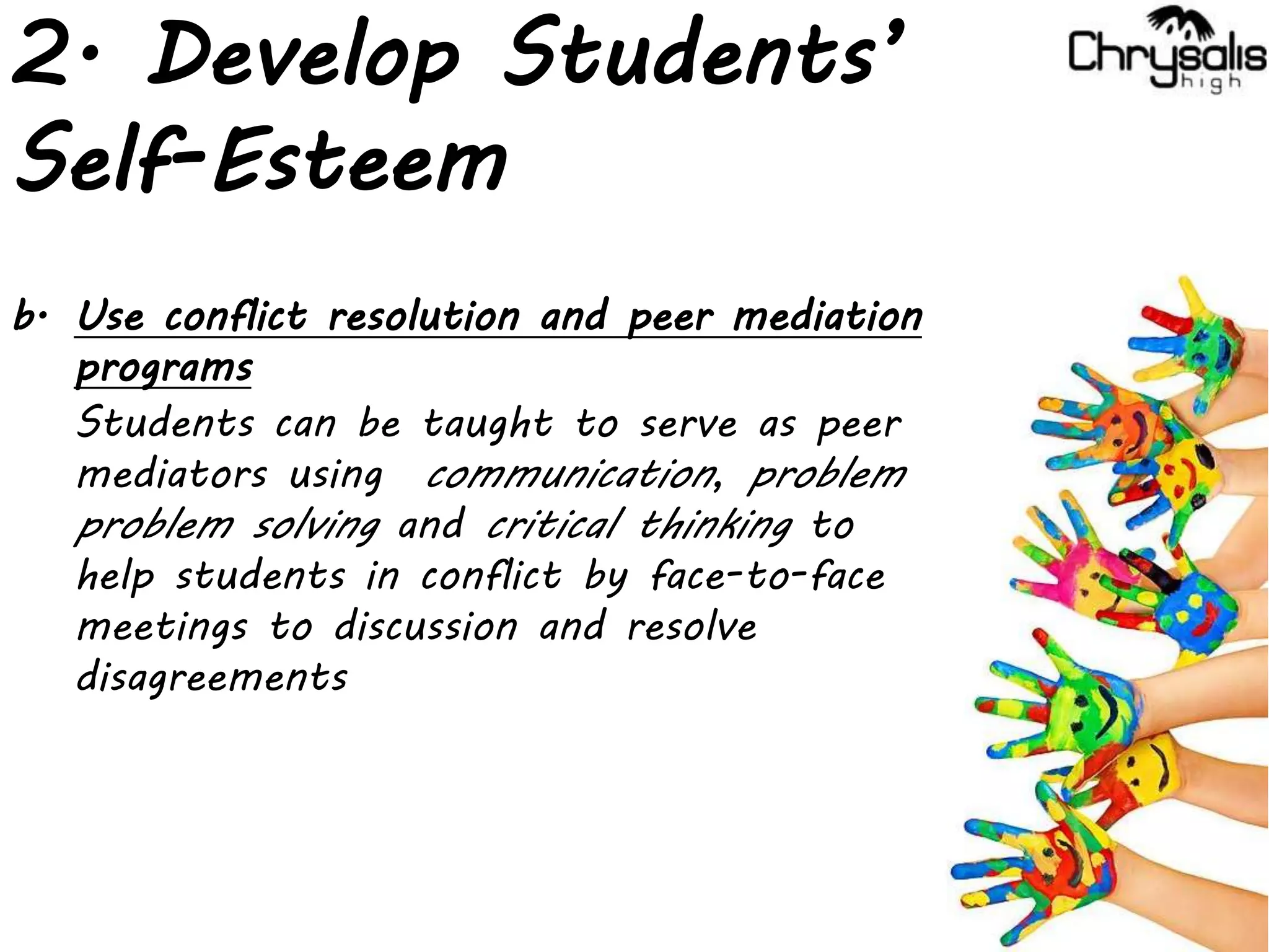 2. Develop Students’
Self-Esteem
b. Use conflict resolution and peer mediation
programs
Students can be taught to serve as peer
mediators using communication, problem
problem solving and critical thinking to
help students in conflict by face-to-face
meetings to discussion and resolve
disagreements
 