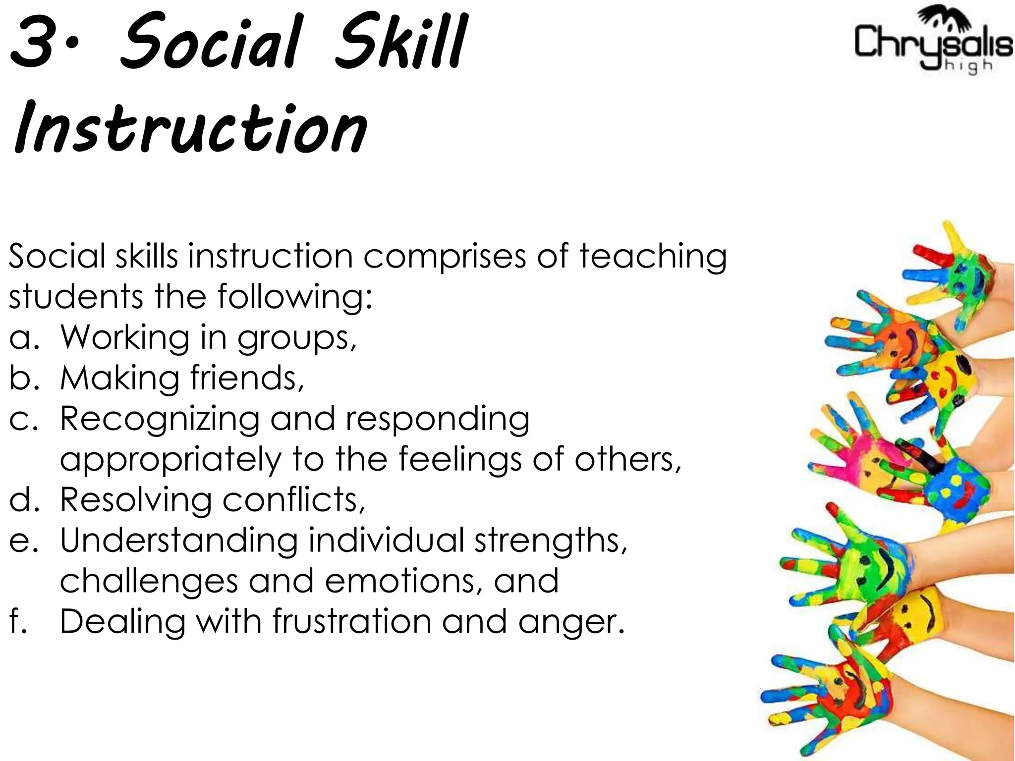 3. Social Skill
Instruction
Social skills instruction comprises of teaching
students the following:
a. Working in groups,
b. Making friends,
c. Recognizing and responding
appropriately to the feelings of others,
d. Resolving conflicts,
e. Understanding individual strengths,
challenges and emotions, and
f. Dealing with frustration and anger.
 