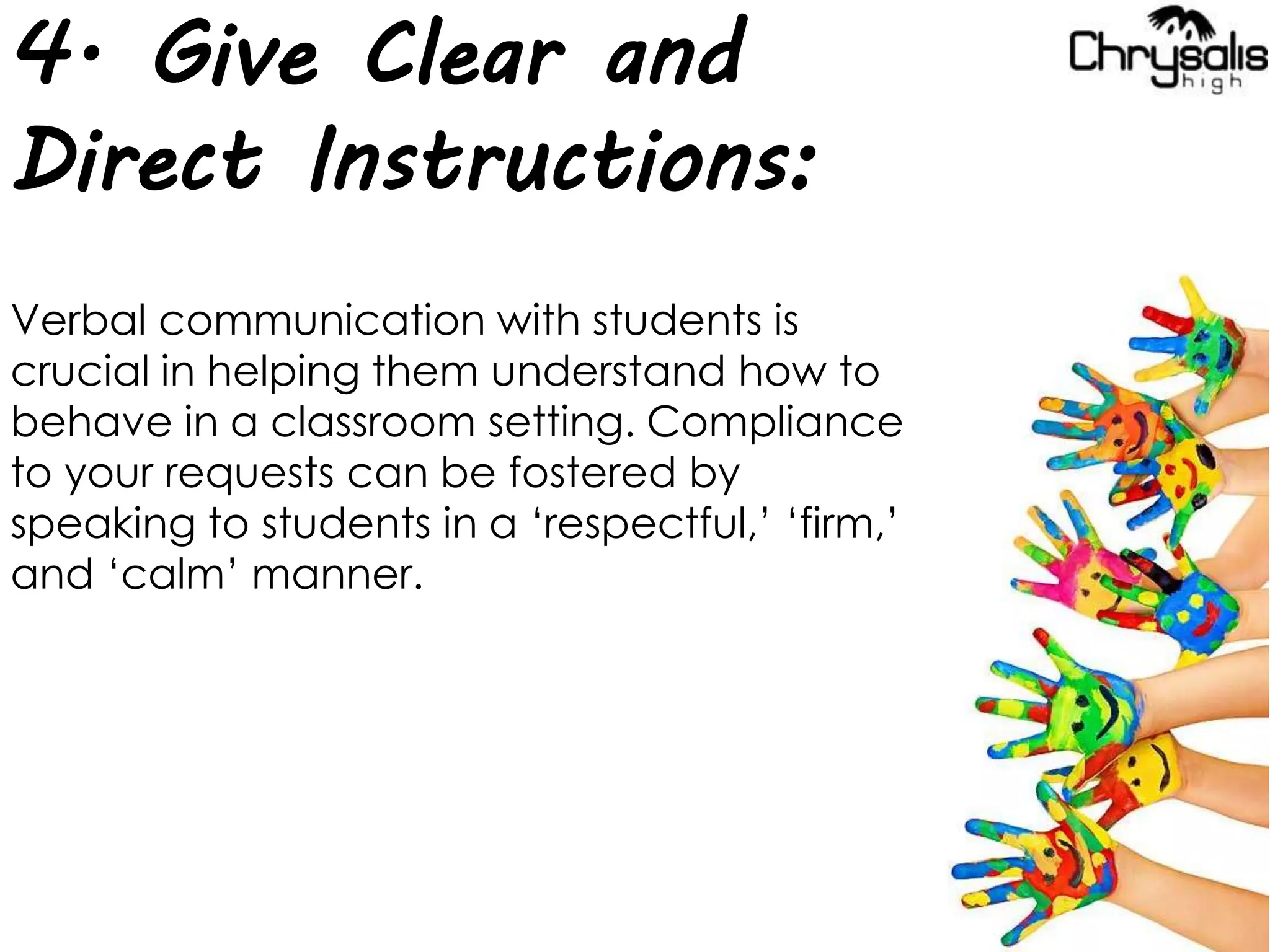 4. Give Clear and
Direct Instructions:
Verbal communication with students is
crucial in helping them understand how to
behave in a classroom setting. Compliance
to your requests can be fostered by
speaking to students in a ‘respectful,’ ‘firm,’
and ‘calm’ manner.
 