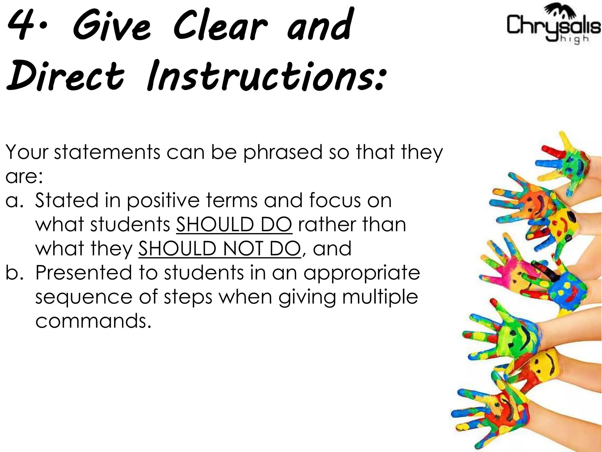 4. Give Clear and
Direct Instructions:
Your statements can be phrased so that they
are:
a. Stated in positive terms and focus on
what students SHOULD DO rather than
what they SHOULD NOT DO, and
b. Presented to students in an appropriate
sequence of steps when giving multiple
commands.
 